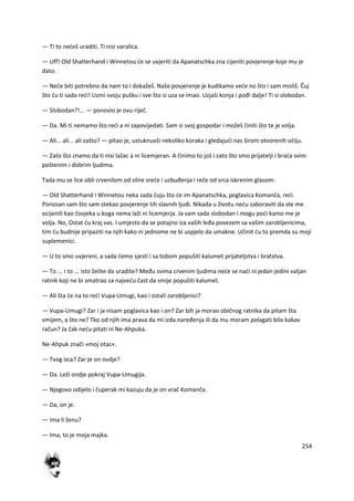 254
— Ti to nedeš uraditi. Ti nisi varalica.
— Uff! Old Shatterhand i Winnetou de se uvjeriti da Apanatschka zna cijeniti povjerenje koje mu je
dato.
— Nede biti potrebno da nam to i dokažeš. Naše povjerenje je kudikamo vede no što i sam misliš. Čuj
što du ti sada redi! Uzmi svoju pušku i sve što si uza se imao. Uzjaši konja i pođi dalje! Ti si slobodan.
— Slobodan?!... — ponovio je ovu riječ.
— Da. Mi ti nemamo što redi a ni zapovijedati. Sam si svoj gospodar i možeš činiti što te je volja.
— Ali... ali... ali zašto? — pitao je, ustuknuvši nekoliko koraka i gledajudi nas širom otvorenih očiju.
— Zato što znamo da ti nisi lažac a ni licemjeran. A činimo to još i zato što smo prijatelji i brada svim
poštenim i dobrim ljudima.
Tada mu se lice obli crvenilom od silne srede i uzbuđenja i reče od srca iskrenim glasom:
— Old Shatterhand i Winnetou neka sada čuju što de im Apanatschka, poglavica Komanča, redi.
Ponosan sam što sam stekao povjerenje tih slavnih ljudi. Nikada u životu nedu zaboraviti da ste me
ocijenili kao čovjeka u koga nema laži ni licemjerja. Ja sam sada slobodan i mogu podi kamo me je
volja. No, Ostat du kraj vas. I umjesto da se potajno iza vaših leđa povezem sa vašim zarobljenicima,
tim du budnije pripaziti na njih kako ni jednome ne bi uspjelo da umakne. Učinit du to premda su moji
suplemenici.
— U to smo uvjereni, a sada demo sjesti i sa tobom popušiti kalumet prijateljstva i bratstva.
— To ... i to ... isto želite da uradite? Među svima crvenim ljudima nede se nadi ni jedan jedini valjan
ratnik koji ne bi smatrao za najvedu čast da smije popušiti kalumet.
— Ali šta de na to redi Vupa-Umugi, kao i ostali zarobljenici?
— Vupa-Umugi? Zar i ja nisam poglavica kao i on? Zar bih ja morao običnog ratnika da pitam šta
smijem, a što ne? Tko od njih ima prava da mi izda naređenja ili da mu moram polagati bilo kakav
račun? Ja čak nedu pitati ni Ne-Ahpuka.
Ne-Ahpuk znači »moj otac«.
— Tvog oca? Zar je on ovdje?
— Da. Leži ondje pokraj Vupa-Umugija.
— Njegovo odijelo i čuperak mi kazuju da je on vrač Komanča.
— Da, on je.
— Ima li ženu?
— Ima, to je moja majka.
 