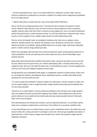 255
— Bit deš moj prijatelj i brat, i zato se ne smiješ čuditi što se raspitujem za tvoju majku. Kod nas
kršdana je običaj da se raspitujemo za one koji su najbliži srcu onoga sa kime razgovaramo prijateljski.
Da li ti je majka zdrava?
— Njezino tijelo jeste, no duša više nije u njoj, ved je pošla velikom Manitouu.
Htio je redi da mu je majka pomjerila umom. To je bila ona žena sa kojom sam govorio u Kaam-
kulanu. Rado bih nešto više čuo o njoj, ali nisam smio da o tome još govorim a da ne postanem
upadljiv. Zapravo sada ne bih više imao ni vremena za ovaj razgovor jer nam se sa sjevera približavao
priličan broj jahača koji su vodili natovarene konje. To su bili prvi Apači koji su dopremili vodu. Veza s
oazom je sretno uspjela te smo i nadalje mogli računati na stalno dopremanje vode.
Mi smo, istina, bili također žedni, ali zarobljenici kudikamo više. Zato smo se najprije o njima
pobrinuli. Sadržaj mjehova nije, doduše, bio dovoljan za sve. No kako je naš lanac bio u stalnom
pokretu pristizale su sve daljnje i daljnje pošiljke kojima smo na kraju mogli i naše konje zadovoljiti,
barem s onoliko vode da mogu izdržati povratak.
Nakon ove raspodjele vode pristupili smo ceremoniji kalumeta, kojim se Apanatschka obvezivao na
trajno prijateljstvo. Čvrsto sam vjerovao da on nede uraditi ono što je učinio Schiba-Bigk, koji je
prekršio vjernost.
Zbog vode, koja je bila potrebna ovolikom broju ljudi i konja, naš put pri povratku morao je da vodi
do oaze. Morali smo čim prije krenuti, jer o nekom zadovoljenju žeđi, a naročito kod životinja, nije
moglo biti riječi. Zato smo i bili riješili da cijelo veče i nod provedemo na putu. To je bilo pogodno još i
zato što smo na taj način izbjegli iscrpljujudu dnevnu žegu.
Oružje Komanča smo raspodijelili među Apače, a zarobljenike smjestili na njihove konje. Putem smo
se, od čovjeka do čovjeka u postavljenom lancu, opskrbljivali upravo s onoliko vode koliko je bilo
potrebno da nam konji izdrže do oaze.
Ti su nam se ljudi zatim priključili. Prolazedi izvlačili smo svaki kolac iz zemlje i ponijeli sa sobom. Da
smo ih ostavili zabijene, lako su mogli da posluže i drugim ljudima kao putokaz prema Bloody Foxu.
To smo morali spriječiti.
»General« se sa svojim bijelim i crvenim pratiocima priključio nama, što baš nismo mogli spriječiti,
iako nam njegovo prisustvo nije bilo baš mnogo po volji. Nadzor nad zarobljenicima nije nam bio
putem otežan jer smo se pobrinuli da između svaka dva Apa-ča jaše po jedan Komanč. Broj ljudi s
obiju strana to je omogudio.
Ovo naše jahanje po nodi teklo je bez smetnji, a samo je tada bilo prekinuto, i to na kratko vrijeme,
kada smo se sastajali sa ljudima koji su nosili vodu. Tom prilikom bi se zaustavili i podijelili vodu.
Ja sam još tada kada sam se na Kaam-kulanu susreo s onom umobolnom ženom, bio odlučio da o njoj
saznam nešto više u slučaju da njezin muž dospije u naše ruke. Htio sam ga neupadljivo da ispitam. A
sada kad je bio u našim rukama, mogao sam pristupiti tome. Putem sam pritjerao svoga konja do
njegovog i upitao ga:
 