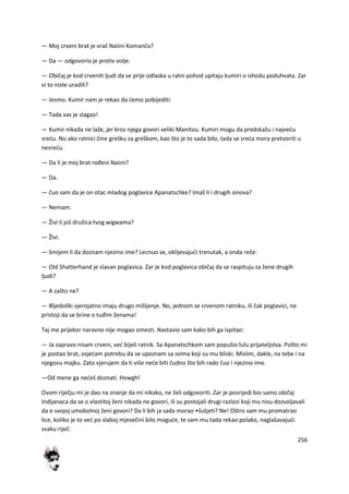 256
— Moj crveni brat je vrač Naiini-Komanča?
— Da — odgovorio je protiv volje.
— Običaj je kod crvenih ljudi da se prije odlaska u ratni pohod upitaju kumiri o ishodu poduhvata. Zar
vi to niste uradili?
— Jesmo. Kumir nam je rekao da demo pobijediti.
— Tada vas je slagao!
— Kumir nikada ne laže, jer kroz njega govori veliki Manitou. Kumiri mogu da predskažu i najvedu
sredu. No ako ratnici čine grešku za greškom, kao što je to sada bilo, tada se sreda mora pretvoriti u
nesredu.
— Da li je moj brat rođeni Naiini?
— Da.
— čuo sam da je on otac mladog poglavice Apanatschke? Imaš li i drugih sinova?
— Nemam.
— Živi li još družica tvog wigwama?
— Živi.
— Smijem li da doznam njezino ime? Lecnuo se, oklijevajudi trenutak, a onda reče:
— Old Shatterhand je slavan poglavica. Zar je kod poglavica običaj da se raspituju za žene drugih
ljudi?
— A zašto ne?
— Bljedoliki vjerojatno imaju drugo mišljenje. No, jednom se crvenom ratniku, ili čak poglavici, ne
pristoji da se brine o tuđim ženama!
Taj me prijekor naravno nije mogao omesti. Nastavio sam kako bih ga ispitao:
— Ja zapravo nisam crveni, ved bijeli ratnik. Sa Apanatschkom sam popušio lulu prijateljstva. Pošto mi
je postao brat, osjedam potrebu da se upoznam sa svima koji su mu bliski. Mislim, dakle, na tebe i na
njegovu majku. Zato vjerujem da ti više nede biti čudno što bih rado čuo i njezino ime.
—Od mene ga nedeš doznati. Howgh!
Ovom riječju mi je dao na znanje da mi nikako, ne želi odgovoriti. Zar je posrijedi bio samo običaj
Indijanaca da se o vlastitoj ženi nikada ne govori, ili su postojali drugi razlozi koji mu nisu dozvoljavali
da o svojoj umobolnoj ženi govori? Da li bih ja sada morao •šutjeti? Ne! Oštro sam mu promatrao
lice, koliko je to ved po slaboj mjesečini bilo mogude, te sam mu tada rekao polako, naglašavajudi
svaku riječ:
 