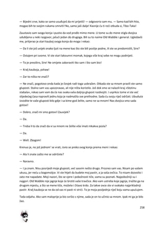 258
— Bijedni crve, kako se samo usuđuješ da mi prijetiš! — odgovorio sam mu. — Samo kad bih htio,
mogao bih te svojim rukama smrviti! No, samo jaši dalje! Kasnije du ti redi otkuda si, Tibo-Taka!
Zaustavio sam svoga konja i pustio da vod prođe mimo mene. U tome su do mene stigla dvojica
udubljena u neki razgovor, jašudi jedan do drugoga. Bili su to naime Old Wabble i general. Ugledavši
me, pritjerao je stari kauboj svoga konja do moga i rekao:
— Da li ste još uvijek onako ljuti na mene kao što ste bili poslije podne, ili ste se predomislili, Sire?
— Ostajem pri svome. Vi ste stari lakoumni momak, kojega više kraj sebe ne mogu podnijeti.
— To je preoštro, Sire! Ne smijete zaboraviti tko sam i što sam bio!
— Kralj kauboja, pshaw!
— Zar to ništa ne znači?
— Ne znači, pogotovo onda kada je čovjek radi toga uobražen. Otkada ste sa mnom pravili ste samo
gluposti. Stalno sam vas upozoravao, ali nije ništa koristilo. Još dok smo se nalazili kraj »Stotinu
stabala«, rekao sam vam da de nas svaka vaša daljnja glupost razdvojiti. I usprkos tome vi ste ved
slijededeg časa napravili jednu koja je nadmašila sve prethodne. Sada du svoju riječ održati. Ubudude
izvodite te vaše gluposti bilo gdje i sa kime god želite, samo ne sa mnom! Nas dvojica smo sada
gotovi!
— Dobro, znači mi smo gotovi! Zauvijek?
— Da.
— Treba li to da znači da vi sa mnom ne želite više imati nikakva posla?
— Da.
— Well. Zbogom!
Krenuo je, no još jednom' se vrati, izvio se preko svog konja prema meni i rekao:
— Ala li znate zašto me se odričete?
— Naravno.
— I ja znam. Nisu posrijedi moje gluposti, ved sasvim nešto drugo. Prozreo sam vas. Nisam po vašem
ukusu, jer nedu u bogomoljce. Vi ste htjeli da budete moj pastir, a ja vaša ovčica. To nisam dozvolio i
zato me napadate. Moji nazori, što se vjere i pobožnosti tiče, vama su poznati. Najpobožniji su i
najgori. Old Wabble nije jagnje koje de brstiti vaše travčice. Ako vam ustreba koje jagnje, tražite ga na
drugom mjestu, a što se mene tiče, možete i čitavo krdo. Za takve ovce ste vi svakako najprikladniji
pastir. Kralj kauboja se ne da od vas ni pasti ni stridi. To je moja posljednja riječ koju vama upudujem.
Tada odjaha. Ako sam maloprije ja bio svršio s njime, sada je on to učinio sa mnom. Ipak mi ga je bilo
žao.
 