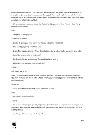 259
Pridružio sam se Winnetouu i Old Surehandu, koji su jahali na kraju voda. Apanatschka se držao po
strani, čas ovdje, čas ondje, i smatrao sebe više nadglednikom negoli poglavicom svojih Komanča.
Pred jutro prišao je k nama, dao mi znak rukom da mu priđem. Zaostavši nešto malo iza ostalih, rekao
mi je kako nas ostali ne bi mogli čuti:
— Bio sam odjahao vraču, mome ocu. Old Shatter-hand je govorio s njime. To mi je rekao. Ti si ga
pitao za njegovu ženu?
— Da.
— Zbog toga se mnogo ljutio.
— Tomu ja nisam kriv.
— Znao si da ga njegova žena naziva Tibo-Taka, a sebe samu Tibo-Wete?
— Ona se potpunije zove Tibo-Wete-Elen.
— Znam. Tebi je poznato i ono o Wawa-Derricku i o myrtle-wreathu. Vrač je bio sasvim izvan sebe.
— Zašto? Zar o tome nitko ne smije znati?
— Ne. Ove riječi imaju čarobnu mod. One spadaju u tajnu kumira.
— Zbilja? Da li ti je poznato" njihovo značenje?
— Nije.
— A ipak si vračev sin!
— On čak ni meni ne kazuje svoje tajne. Pitao me je otkuda znaš za te riječi. Nisam mu mogao da
objasnim. No rekao sam mu da si bio u Kaam-kulanu, gdje si uzeo poglavičine kumire. Možda si tamo
vidio moju majku?
— Svakako.
— Zar si sa njome govorio? Da li ti je ona spomenula te riječi?
— Da.
— Uff! Vrač to ne smije doznati.
— Zašto?
— Jer bi inače tukao moju majku. Da, on je zlostavlja. Valjan ratnik je preponosan da bi se ogriješio o
svoju ženu. No on nju tuče svaki put kad god začuje od nje te riječi. Ja mu zato i ne smijem redi da si
ih od nje doznao.
— A od koga bih inače i mogao da ih čujem?
 