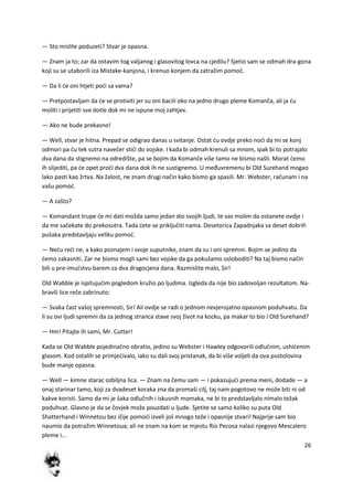 26
— Sto mislite poduzeti? Stvar je opasna.
— Znam ja to; zar da ostavim tog valjanog i glasovitog lovca na cjedilu? Sjetio sam se odmah dra-gona
koji su se utaborili iza Mistake-kanjona, i krenuo konjem da zatražim pomod.
— Da li de oni htjeti podi sa vama?
— Pretpostavljam da de se protiviti jer su oni bacili oko na jedno drugo pleme Komanča, ali ja du
moliti i prijetiti sve dotle dok mi ne ispune moj zahtjev.
— Ako ne bude prekasno!
— Well, stvar je hitna. Prepad se odigrao danas u svitanje. Ostat du ovdje preko nodi da mi se konj
odmori pa du tek sutra navečer stidi do vojske. I kada bi odmah krenuli sa mnom, ipak bi to potrajalo
dva dana da stignemo na odredište, pa se bojim da Komanče više tamo ne bismo našli. Morat demo
ih slijediti, pa de opet prodi dva dana dok ih ne sustignemo. U međuvremenu bi Old Surehand mogao
lako pasti kao žrtva. Na žalost, ne znam drugi način kako bismo ga spasili. Mr. Webster, računam i na
vašu pomod.
— A zašto?
— Komandant trupe de mi dati možda samo jedan dio svojih ljudi, te vas molim da ostanete ovdje i
da me sačekate do prekosutra. Tada dete se priključiti nama. Desetorica Zapadnjaka sa deset dobrih
pušaka predstavljaju veliku pomod.
— Nedu redi ne, a kako poznajem i svoje suputnike, znam da su i oni spremni. Bojim se jedino da
demo zakasniti. Zar ne bismo mogli sami bez vojske da ga pokušamo osloboditi? Na taj bismo način
bili u pre-imudstvu barem za dva dragocjena dana. Razmislite malo, Sir!
Old Wabble je ispitujudim pogledom kružio po ljudima. Izgleda da nije bio zadovoljan rezultatom. Na-
bravši lice reče zabrinuto:
— Svaka čast vašoj spremnosti, Sir! Ali ovdje se radi o jednom nevjerojatno opasnom poduhvatu. Da
li su ovi ljudi spremni da za jednog stranca stave svoj život na kocku, pa makar to bio i Old Surehand?
— Hm! Pitajte ih sami, Mr. Cutter!
Kada se Old Wabble pojedinačno obratio, jedino su Webster i Hawley odgovorili odlučnim, ushidenim
glasom. Kod ostalih se primjedivalo, iako su dali svoj pristanak, da bi više voljeli da ova pustolovina
bude manje opasna.
— Well — kimne starac ozbiljna lica. — Znam na čemu sam — i pokazujudi prema meni, dodade — a
onaj starinar tamo, koji za dvadeset koraka zna da promaši cilj, taj nam pogotovo ne može biti ni od
kakve koristi. Samo da mi je šaka odlučnih i iskusnih momaka, ne bi to predstavljalo nimalo težak
poduhvat. Glavno je da se čovjek može pouzdati u ljude. Sjetite se samo koliko su puta Old
Shatterhand i Winnetou bez ičije pomodi izveli još mnogo teže i opasnije stvari! Najprije sam bio
naumio da potražim Winnetoua; ali ne znam na kom se mjestu Rio Pecosa nalazi njegovo Mescalero
pleme i...
 