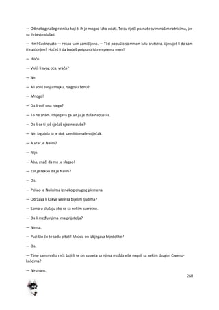 260
— Od nekog našeg ratnika koji ti ih je mogao lako odati. Te su riječi poznate svim našim ratnicima, jer
su ih često slušali.
— Hm! Čudnovato — rekao sam zamišljeno. — Ti si popušio sa mnom lulu bratstva. Vjeruješ li da sam
ti naklonjen? Hodeš li da budeš potpuno iskren prema meni?
— Hodu.
— Voliš li svog oca, vrača?
— Ne.
— Ali voliš svoju majku, njegovu ženu?
— Mnogo!
— Da li voli ona njega?
— To ne znam. Izbjegava ga jer ju je duša napustila.
— Da li se ti još sjedaš njezine duše?
— Ne. Izgubila ju je dok sam bio malen dječak.
— A vrač je Naiini?
— Nije.
— Aha, znači da me je slagao!
— Zar je rekao da je Naiini?
— Da.
— Prišao je Naiinima iz nekog drugog plemena.
— Održava li kakve veze sa bijelim ljudima?
— Samo u slučaju ako se sa nekim susretne.
— Da li među njima ima prijatelja?
— Nema.
— Pazi što du te sada pitati! Možda on izbjegava bljedolike?
— Da.
— Time sam mislio redi: boji li se on susreta sa njima možda više negoli sa nekim drugim Crveno-
košcima?
— Ne znam.
 