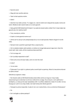 261
— Razmisli samo!
— Zbog njih nije naročito zabrinut.
— Tako! Ja baš suprotno mislim.
— Zašto?
— Zato što mi je nešto sumnjiv. Ti si njegov sin, i zato te molim da mi dopustiš da zasada o tome j'oš
šutim. Možda de dodi vrijeme kada du ti o tome govoriti.
— Kako god želi Olđ Shatterhand! Smijem li i ja sada da iznesem jednu molbu? Zar ti moja majka nije
govorila da o tim riječima šutiš?
— To je, razumije se, učinila.
— A ipak si o tome govorio mome ocu?
— Učinio sam to zato jer sam pretpostavljao da su mu te riječi poznate. Nekom drugom ih ne bih
odao.
— Nemoj ih više ni pred kim spominjati! One su tajne kumira.
— Hm! Ja doduše vladam vašim jezikom, no tebi je on mnogo bolje poznat nego meni. Znam što
znače riječi: tako i wete, ali što se podrazumijeva pod tibo?
— To ti ne mogu redi.
— Zar ti je zbilja nepoznata ta riječ?
— Često sam je čuo od svoje majke, samo ne znam što znači.
— A elen?
— I to ne znam.
— Čudnovato! Te se riječi ni u jednom jeziku crvenih ljudi ne spominju. Morat du bezuslovno doznati
za njihov smisao!
Odmahnuo Je glavom i rekao:
— Ne shvadam zašto se Old Shatterhandova duša toliko zanima za mog oca i moju majku.
Upozoravam ga na vrača koji ne voli da se netko brine za njega. On je iskusan u svim vještinama i
čarolijama, a u stanju je da svoje neprijatelje uništi i na velikoj' udaljenosti, makar ih ne vidio i ne čuo.
Čuvaj ga se i uzmi k srcu moju molbu i ove riječi nemoj više nikome govoriti!
— Postupat du prema tvojoj želji. A sada mi reci: zar vi zaista živite u miru sa ratnicima Chickasawsa?
— Da.
— Da li znaš gdje su njihovi pašnjaci?
 