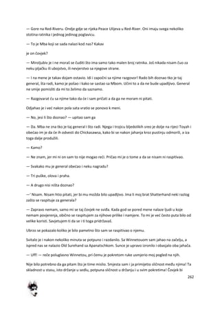 262
— Gore na Red-Riveru. Ondje gdje se rijeka Peace Ulijeva u Red-River. Oni imaju svega nekoliko
stotina ratnika i jednog jedinog poglavicu.
— To je Mba koji se sada nalazi kod nas? Kakav
je on čovjek?
— Miroljubiv je i ne moraš se čuditi što ima samo tako malen broj ratnika. Još nikada nisam čuo za
neku pljačku ili ubojstvo, ili nevjerstvo sa njegove strane.
— I na mene je takav dojam ostavio. Idi i započni sa njime razgovor! Rado bih doznao tko je taj
general, šta radi, kamo je pošao i kako se sastao sa Mbom. Učini to a da ne bude upadljivo. General
ne smije pomisliti da mi to želimo da saznamo.
— Razgovarat du sa njime tako da de i sam pričati a da ga ne moram ni pitati.
Odjahao je i ved nakon pola sata vratio se ponovo k meni.
— No, jesi li što doznao? — upitao sam ga
— Da. Mba ne zna tko je taj general i što radi. Njega i trojicu bljedolikih sreo je dolje na rijeci Toyah i
obedao im je da de ih odvesti do Chickasawsa, kako bi se nakon jahanja kroz pustinju odmorili, a iza
toga dalje produžili.
— Kamo?
— Ne znam, jer mi ni on sam to nije mogao redi. Pričao mi je o tome a da se nisam ni raspitivao.
— Svakako mu je general obedao i neku nagradu?
— Tri puške, olova i praha.
— A drugo nisi ništa doznao?
—' Nisam. Nisam htio pitati, jer bi mu možda bilo upadljivo. Ima li moj brat Shatterhand neki razlog
zašto se raspituje za generala?
— Zapravo nemam, samo mi se taj čovjek ne sviđa. Kada god se pored mene nalaze ljudi u koje
nemam povjerenja, obično se raspitujem za njihove prilike i namjere. To mi je ved često puta bilo od
velike koristi. Savjetujem ti da se i ti toga pridržavaš.
Ubrzo se pokazalo koliko je bilo pametno što sam se raspitivao o njemu.
Svitalo je i nakon nekoliko minuta se potpuno i razdanilo. Sa Winnetouom sam jahao na začelju, a
ispred nas se nalazio Old Surehand sa Apanatschkom. Sunce je upravo izronilo i obasjalo oba jahača.
— Uff! — reče poluglasno Winnetou, pri čemu je pokretom ruke usmjerio moj pogled na njih.
Nije bilo potrebno da ga pitam što je time mislio. Smjesta sam i ja primijetio sličnost među njima! Ta
skladnost u stasu, isto držanje u sedlu, potpuna sličnost u držanju i u svim pokretima! Čovjek bi
 