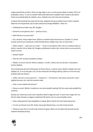 263
mogao pomisliti da su brada. Ubrzo iza toga stigli su nam u susret ponovo Apači sa vodom. Bili su to
predzadnji u lancu. Tu smo se zadržali nešto duže kako bismo razdijelili vodu i konjima dali odmor.
Onda smo produžili dalje do zadnjih u lancu. Odavde smo imali samo još sat jahanja.
A sada je iskrslo pitanje tko smije podi do oaze, pogotovo što joj je položaj morao ostati u tajnosti.
Odja-hao sam do generala, koji se opet nalazio kraj staroga Wabblea, i rekao mu:
— Približavamo se našem cilju, Mr. Douglas ...
— General! Ja sam general, Sire! — prekinuo me je.
— Well! No što se to mene tiče?
— Vas, naravno, manje negoli mene. Obično se svakome daje titula koja mu i pripada. Vi, naime,
morate znati da sam učestvovao u bitki kod Bull-Runar nadalje, borio sam se slavno kod..."
— Dobro, dobro! — upao sam mu U riječ. — To ste mi ved jednom rekli, a što mi se jednom kaže, to
obično i pamtim. Mi se, dakle, Mr. Douglas, približavamo našem cilju i morat demo se, po svoj prilici,
rastati sa vama.
— Rastati? Zašto?
— Zato što nam se putovi vjerojatno razilaze.
— Nikako. Ja moram otidi do »Stotinu stabala«, a od Mr. Cuttera sam čuo da dete i vi vjerojatno
onamo odjahati.
On je namjeravao podi do Chickasawsa, do Peace-Rivera, a sada je naveo »Stotinu stabala« kao svoj
slijededi cilj. To mi je bilo palo u oči, ali nije moralo biti od nekog značenja. Zašto on ne bi smio svoj
prvobitni plan da izmijeni!
— Vidite i sami da su nam putovi isti — nastavio Je- — Pa čak da to i nije slučaj, morao bih s vama
odjahati do oaze, ved i zato što nemamo vode.
— Jučer su vam mjehovi bili još puni!
— Danas su prazni. Mislite li možda da u nas nema ljudskih osjedaja? Mi smo svoju vodu podijelili Ko-
mančima.
Kasnije sam uvidio da je izveo ratnu lukavštinu kako bi stigao do oaze. U ovom času mogao sam mu
biti još i dalje zahvalan za njegovu čovječnost! No barem sam mu ovu primjedbu stavio:
— Oaza o kojoj govorite nije sastajalište za svakog. Njezin vlasnik želi samo ljude koje poziva.
— To sam i ja! Pozvao me je Mr. Cutter, koji je gost Bloody Foxa, a to dete morati priznati.
— Pitanje je samo da li se on još smije smatrati za gosta. Njemu je vrlo dobro bilo poznato da nije
svakome dozvoljen pristup.
 