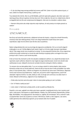 264
— O, da nije zbog onog uzanog puteljka koji onamo vođi? Mr. Cutter mi je tačno opisao taj put, a i
oazu. Zašto bi svi bijelci imali pristup, a jedino ja ne?
To je doduše bilo istinito. Ako mu je Old Wabble, počinivši opet jednu glupost, dao tačan opis oaze i
njezinog prilaza, bilo je to gotovo isto kao da je ved i lično ondje bio. Da sam mu i dalje branio, bilo bi
se dogodilo baš ono što sam namjeravao da izbjegnem. Zato sam mu zlovoljno i usiljeno rekao:
— Nemam ništa protiv ako ondje napunite svoje mjehove, ali vašu pratnju ne smijete povesti sa
sobom!
Deveto poglavlje
IZNENAĐENJE
Kao što je ved prije bilo spomenuto, udaljenost od oaze do stupice, u kojoj smo uhvatili Komanče,
iznosila je čitav dan dobrog jahanja. Ali jer smo zbog malaksalosti svojih konja samo sporo
napredovali, stigli smo do zelene oaze tek dva sata iza podneva.
Nakon našeg dolaska bila nam je prva briga da osiguramo zarobljenike. Oni su se morali ulogoriti
ondje gdje su se ved i Schiba-Bigkovi ljudi nalazili. Apači su ih čvrsto stegli stvarajudi neprobojan
obruč. Prije svega morali smo se pobrinuti za konje. To smo prepustili Entschar-Kou. On je organizirao
priličan broj svojih ratnika koji su morali da vode životinje na pojenje jednu za drugom kroz uzani
pristup k vodi. U tome su sati morali da prođu.
A što se hrane tiče, Komanči su bili vrlo oskudno snabdjeveni zalihom, te su Apači bili prisiljeni da ih
ispomažu svojim zalihama. Bududi to nije moglo da osigura dulji boravak, morali smo skratiti naše
zadržavanje na oazi. Zaključili smo da ved sutradan krenemo natrag do »Stotinu stabala«.
To naravno nije sve tako glatko teklo. Tu su se na okupu nalazili tri stotine Apača i dvije stotine
Komanča za koje smo se morali pobrinuti. Svaki od njih je imao da stavi ili neku primjedbu ili je nešto
pitao, ili izrazi poneku želju, i nikome se drugome nisu obradali ved samo meni i Winnetouu. Naprosto
nismo imali vremena da predahnemo. I kada smo, ved prema našim mogudnostima, sasvim bili
udovoljili i stigli da mislimo i na sebe, došlo je i veče. Za druge sam se brinuo a na sebe nisam ni
mislio. Rekavši to Winnetouu, odgovorio mi je smješkajudi se: .
— Onda neka moj brat samo brzo pije i neka mi ostavi jedan gutljaj, jer sam i ja žedan.
— Zar i ti? Kada si zadnji put pio?
— Jučer, kada i ti. Naši konji su bolje prošli, za njih se pobrinuo Bloody Fox.
Stupivši u srce oaze, ugledali smo dvije vatre koje su gorjele i osvjetljavale kudicu, kao i prostor pred
njom i malo jezero. Na klupama su sjedili Webster, Hawley, Fox, Old Surehand, Apanatschka, Schiba--
Bigk, Old Wabble, i kraj njega general. Ova dvojica su, izgleda, bili nerazdvojni. Ved su večerali i sada
se pojaviše Bob i Sanna da se pobrinu za mene i Winnetoua. Vodili su neki razgovor, i po svemu
sudedi general je bio zadnji koji je govorio, jer je nastavio dok smo mi sjedali:
 