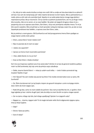 265
— Da, bilo je to neko veselo društvo na koje smo naišli. Bili su ondje ved dva dana kako bi se odmorili
od lova i čuo sam da namjeravaju još' neko vrijeme da borave na tom mjestu. Bila su petnaestorica, a
među njima su bili neki vrlo zanimljivi ljudi. Najviše mi se svidio jedan koji je mnogo toga doživio i
neprestance pričao. Bio je neumoran. Cim je završio sa jednom pustolovinom, ved mu je druga i treda
bila na jeziku. Ako se ne varam, on se zvao Saddler. No jedan od njegovih drugova rekao mi je u
povjerenju da se on zapravo zove Etters, Dan Etters, i da je ved promijenio nekoliko imena. To mi je
bilo sasvim svejedno. Bilo je ljudi koji su imali opravdan razlog da mijenjaju svoje ime, pa ako se ovaj
Zapadnjak predstavio kao Saddler, a zapravo zvao Dan Etters, tada...
Bio je prekinut u svom govoru. Old Surehand se ved kod prvog pomena imena Etters podigao sa
svoga mjesta i preko stola upitao:
— Etters, zaista Etters? Jeste li dobro čuli?
— Nije mi poznato da mi sluh ne valja!
— I dobro ste zapamtili?
— Upravo za imena imam izvanredno pamdenje!
— I Dan, dakle Daniel, to mu je ime?
— Zvao se Dan Etters i nikako drukčije!
Da li me ova treperava svjetlost vara ili je zaista tako? Učinilo mi se kao da general neobično pažljivo
motri na Old Surehanda, koji nije umio da prikrije svoje uzbuđenje.
— Dakle, stvarno Daniel Etters! — rekao je uzdah-nuvši teško. — Jeste li dobro promatrali tog
čovjeka? Opišite mi ga!
— Hm! Opisati? Da vam možda nije poznat taj Etters? Da možda nemate kakve veze sa njime, Mr.
Surehand?
— Da. Želim da doznam da li je taj čovjek o kojem ste govorili istovjetan s onim na kojega mislim.
Zato i želim da imam njegov opis.
— Rado bih ga dao, samo ne znam odakle da počnem. Stas nam je otprilike bio isti, a i godine. Osim
toga izgledao je kao i stotine drugih ljudi, tako da zbilja ne znam šta bih na njemu mogao opisati.
— Zar na njemu ničega nije bilo, baš ničega upadljivog? Sjedate li se njegovih zuba?
— Njegovi zu... stvarno, njegovi zubi! To bi moglo da bude nešto što bi odgovaralo njegovu opisu.
Imao je dvije šupljine.
— Gdje?
— Desno i lijevo po jednu.
— Gore ili dolje?
 