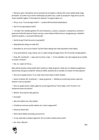 266
— Naravno, gore. Vjerojatno vam je poznato da se šupljine u donjoj vilici samo rijetko kada mogu
primijetiti. Sa svake mu je strane nedostajao po jedan zub, a sada se prisjedam i toga da mu je lice
imalo neobičan izgled. Ta krezubost je utjecala i na izgovor glasa »s«.
— On je, on je. To je taj koga tražim! — uzvikne Old Surehand oduševljeno.
— Sta? Vi ste tog čovjeka tražili?
— I te kako! Ved nekoliko godina! Po svim državama, u savani, u prašumi, u kanjonima, visoravni i
gudurama krševitih planina! Gonio sam ga u svom lakom krhkom kanuu i proganjao ga u dubokim
snježnim poljima, u ravnicama Missourija!
— Gonili ste ga? Znači da vam je neprijatelj?
— Neprijatelj da vedeg ne može biti!
— Dozvolite mi, ali mi je to čudno! Taj Dan Etters djeluje kao neko bezazleno malo dijete.
— To je pravi demon, vrag, sotona, da ni u paklu vedeg od njega nema. On mi je prije mnogo godina...
— Stop, Mr. Surehand! — upao sam mu brzo u riječ. — Vi ste uzbuđeni. Zar nije mogude da se možda
vi varate u ličnosti?
— Ne, ne, i opet ne! On je...
Nije odmah shvatio značaj mojih riječi i počeo je i dalje da govori. Sada sam mu dobacio pogled pun
upozorenja, koji ga je osvijestio. Zastao je dakle, pokušao da se savlada, te nastavi mirnijim glasom:
— No ovo ne spada ovamo. To su neke stare stvari koje ne želim oživjeti.
— Samo ih oživite, Mr. Surehand! — rekao je general. — Možda je to priča koju bismo rado čuli.
Hodete li nam je ispričati?
— Ona ne spada ovamo. Dakle, gdje ste susreli toga Ettersa? Tamo dolje u Fort Terretu? I on
namjerava tamo da ostane?
— Mislim. On je barem tako govorio.
— Do kada?
— Ako sam dobro čuo, čitav tjedan.
— A koliko je vremena prošlo otkako ste s njime razgovarali?
— Danas je četvrti dan.
— Četiri dana! Dakle, preostaju još samo tri!
— To ste sada tako značajno izgovorili. Da ne mislite možda onamo otidi?
— Do. Hodu. Moram!
 