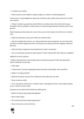 267
— A možda je ved i otišao!
— Onda du jahati za njim! Slijedit du njegove tragove, pa makar oni vodili kuda god bilo!
Ponovo sam mu uputio pogled pun upozorenja. Konačno je sjeo, prešao rukom preko lica te završio
ovim riječima:
— Pshaw! A možda du ga pustiti da umakne! Nanio mi je tešku uvredu. No, što bih učinio da ga i
pronađem? Stvar je zastarjela i ni jedan sudac se ne bi primio toga predmeta. Nemojmo više o tome
govoriti!
Nakon izvjesnog vremena ušao sam u kudu. Krenuo je za mnom i upitao me je kada smo se nasamo
našli:
— Željeli ste da krenem za vama, Sire? Zašto ste mi davali znake?
— Zato da ne budete tako otvoreni. Ja u tog kvazi generala nemam povjerenja. On vas je tako oštro
promatrao i naročito naglasio ime Etters, kao da ga je samo zbog vas pomenuo. Njegova namjera je
bila očita.
— Kakvu bi namjeru mogao da ima taj čovjek koji me uopde i ne poznaje?
— Sire, on vas poznaje, poznaje vas sasvim sigurno! Tada je i Apanatschka ušao. Oprezno se ogledao i
ugledavši nas same, upitao je:
—Moja šu brada govorila o onom čovjeku čije je ime spomenuo general? Vidio sam tog čovjeka
kojemu nedostaju ona dva zuba.
— Tako! Gdje?
— U Kaam-kulanu. Još prije mnogo godina kada sam još bio malen dječak. Zvali su ga Etters.
— Zbilja? I ti se toga još sjedaš?
— Zapamtio sam ga jer sam ga mrzio. Ismijavao je moju majku koju sam volio.
— Šta je on kod vas tražio?
— To mi nije poznato. Stanovao je u vračevom šatoru i kada god je bio tamo, moju majku bi spopali
zli dusi i zatresli sve njene udove.
Vjerojatno je tim riječima htio da kaže da je dobila grčeve.
— Sjedaš li se kako je tvoja majka tada izgledala?
— Bila je mlada i lijepa.
— Da li je boja njene kože svjetlija negoli danas?
— Bila je crvena kao u svih crvenih žena.
 