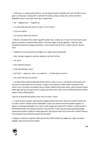 268
— Tada sam se u svojoj slutnji prevario. Ali ona druga slutnja de svakako tačna biti. Taj Etters vas je
gonio iz civilizacije na Zapad, Mr. Surehand? On je bez sumnje u nekoj vezi s onim nesretnim
događajima koji su vam oteli svaku vjeru i povjerenje?
— Da — odgovorio je. — Pogodili ste.
— I vi sada zbilja vjerujete da se on nalazi u Fort Terretu?
— U to sam uvjeren.
— Vi, naravno, želite otidi onamo?
— Moram. Još večeras! Ne smijem izgubiti ni jedan dan, ni jedan sat, ni časak. Ved sam stotinu puta
gonio tu propalicu, ponekad čitave tjedne a da nisam stigao ni da ga ugledam. I sada sam tako
neočekivano doznao za njegovo boravište. I sami morate znati da nedu ni časka mirovati. Moram
otidi!
— Nadajmo se da vam general nije slagao. Ja u njega nemam povjerenja.
— Nije. Vjerujem njegovim riječima i odjahat du do Fort Terreta.
— Zar sami?
— Sam. Nemam pratioca.
— Imat dete jednoga: mene.
— Sta? Vas? — upitao je u čudu i sav radostan. — Vi želite podi sa mnom?
— Da, naime ako dete me povesti.
— I te kako! Kakvo pitanje! Najradije bih bio stalno s vama i uz vas i u normalnim okolnostima, jer i
sami još ne znate koliko sam vas zavolio. A sada, u času kada se o ovako nečem značajnom radi,
naime o lovu na ovakvu vrst divljači, koju ja nikada, nikada ne bih uspio uloviti, vaša mi pratnja ulijeva
toliku sigurnost da sam siguran da mi ovoga puta Etters nede umadi. Krene li Old Shatterhand nečijim
tragom, tada je divljač gotova.
Tada mu je Apanatschka položio svoju ruku na mišicu i rekao:
— S vama de podi još jedan: Apanatschka, poglavica Naiini-Komanča. Nemoj me odbiti! Zavolio sam
te i idem s tobom. Vladam jezikom bljedolikih, naučio sam otkrivati skrivene ljudske tragove i ne
bojim se ni jednog neprijatelja. Zar ti time ne bih mogao biti od pomodi? S tobom, sa Winnetouom i
Old Shatterhandom sam popušio kalumet i tvoj sam brat. Tražiš svog smrtnog neprijatelja kojega
namjeravaš uhvatiti i izlažeš se velikoj opasnosti. Zar tvoj brat tada ne bi morao biti uz tebe? Kakav bi
ti bio prijatelj ili brat ako bih te pustio da sam odeš?
U njegovim riječima se osjedala velika privrženost. Old Surehand nije odgovorio, nego me upitno
pogleda. Zato sam ja preuzeo odluku:
 