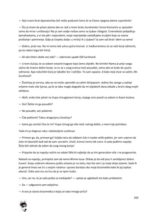 269
— Naš crveni brat Apanatschka želi nešto poduzeti čemu bi se čitavo njegovo pleme usprotivilo!
— Šta ja imam da pitam pleme ako se radi o mom bratu Surehandu! Sinovi Komanča su sposobni
samo da mrze i uništavaju! No ja sam ovdje naišao samo na ljubav i blagost. Crvenokošci pobjeđuju
tpmahavkama, a vi ste jaki i neporaženi, svoje neprijatelje savlađujete oružjem koje se naziva
praštanje i pomirenje. Gdje je čovjeku bolje: u mržnji ili u ljubavi? Ja sam vaš brat i idem sa vama!
— Dobro, prati nas. No mi demo tek sutra ujutro krenuti. U međuvremenu de se naši konji odmoriti,
pa de nakon toga biti hitriji.
— Ali ako Etters dotle ved ode? — zabrinuto upade Old Surehand.
— U tom slučaju de za sobom ostaviti tragove koje demo slijediti. Ne brinite! Nama je prije svega
važno da imamo dobre konje. Ja du se u svog vranca modi pouzdati, samo ako se bude do ujutro
odmarao. Apa-natschkin konj je također brz i izdržljiv. To sam zapazio. A kako stoji stvar sa vašim, Mr.
Surehand?
— Životinja je izvrsna, iako se ne može uporediti sa vašim ždrijepcem. Jedino što samga u zadnje
vrijeme malo više tjerao, pa bi se lako moglo dogoditi da mi slijededih dana otkaže u brzini zbog mojih
zahtjeva.
— Well, onda dete jahati na Vupa-Umugijevom konju, kojega smo poveli sa sobom iz Kaam-kulana.
— Sta? Želite mi ga posuditi?
— Ne posuditi, ved pokloniti.
— Čak pokloniti! Takvu dragocjenu životinju?
— Samo ga uzmite! Sta de mi? Vupa-Umugi ga više nede natrag dobiti, a meni nije potreban.
Tada mi je stegnuo ruku i oduševljeno uzviknuo:
— Primam ga, da, primam ga! Valjda nedu da odbijem čak ni ovako veliki poklon, jer sam uvjeren da
dete mi dozvoliti kad-tad da vam uzvratim. Znači, krenut demo tek sutra. A sada pođimo napolje.
Želio bih odmah da odem do svog novog konja!
— Pripazite da se napolju nečim ne odate! Bilo bi najbolje da sa tim generalom više i ne progovorite.
Našavši se napolju, primijetio sam da nema Winne-toua. Otišao je da vidi jesu li zarobljenici dobro
čuvani. Svoju srebrom okovanu pušku ostavio je na stolu, kao što sam i ja svoje dvije ostavio. Sada ih
je general imao sve tri u svojim rukama i upravo baratao oko moje brzometke kako bi joj ispitao
obarač. Vidio sam mu na licu da je za njom žudio.
— Sire, zar ne, to je vaša puška za medvjede? — upitao je ugledavši me kako pridolazim.
— Da — odgovorio sam odsječno.
— A ovo je slavna brzometka o kojoj se tako mnogo priča?
 