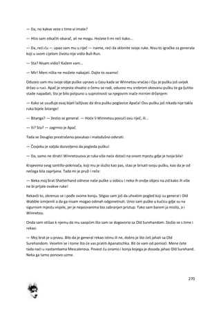 270
— Da, no kakve veze s time vi imate?
— Htio sam otkačiti obarač, ali ne mogu. Hodete li mi redi kako...
— Da, redi du — upao sam mu u riječ — naime, redi da sklonite svoje ruke. Nisu to igračke za generala
koji u svom cijelom životu nije vidio Bull-Run.
— Sta? Nisam vidio? Kažem vam...
— Mir! Meni ništa ne možete nabajati. Dajte to ovamo!
Oduzeo sam mu svoje obje puške upravo u času kada se Winnetou vradao i čiju je pušku još uvijek
držao u ruci. Apač je smjesta shvatio o čemu se radi, oduzeo mu srebrom okovanu pušku te ga ljutito
stade napadati, što je bilo potpuno u suprotnosti sa njegovim inače mirnim držanjem:
— Kako se usuđuje ovaj bijeli lažljivac da dira pušku poglavice Apača! Ovu pušku još nikada nije takla
ruka bijele bitange!
— Bitanga? — žestio se general. — Hode li Winnetou povudi ovu riječ, ili...
— Ili? Sta? — zagrmio je Apač.
Tada se Douglas prestrašeno povukao i malodušno odvrati:
— Čovjeku je valjda dozvoljeno da pogleda pušku!
— Da, samo ne dirati! Winnetouova je ruka više nede dotadi na onom mjestu gdje je tvoja bila!
Krajevima svog santillo-pokrivača, koji mu je služio kao pas, stao je brisati svoju pušku, kao da je od
nečega bila zaprljana. Tada mi je pruži i reče:
— Neka.moj brat Shatterhand odnese naše puške u sobicu i neka ih ondje objesi na zid kako ih više
ne bi prljale ovakve ruke!
Rekavši to, okrenuo se i pođe svome konju. Stigao sam još da uhvatim pogled koji su general i Old
Wabble izmijenili a da ga nisam mogao odmah odgonetnuti. Unio sam puške u kudicu gdje su na
sigurnom mjestu visjele, jer je nepozvanima bio zabranjen pristup. Tako sam barem ja mislio, a i
Winnetou.
Onda sam otišao k njemu da mu saopdim što sam se dogovorio sa Old Surehandom. Složio se s time i
rekao:
— Moj brat je u pravu. Bilo da je general rekao istinu ili ne, dobro je što deš jahati sa Old
Surehandom. Veselim se i tome što de vas pratiti Apanatschka. Bit de vam od pomodi. Mene dete
tada nadi u nastambama Mescalerosa. Povest du onamo i konja kojega je dosada jahao Old Surehand.
Neka ga tamo ponovo uzme.
 