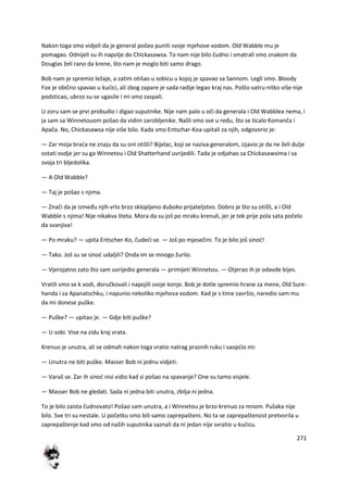 271
Nakon toga smo vidjeli da je general počeo puniti svoje mjehove vodom. Old Wabble mu je
pomagao. Odnijeli su ih napolje do Chickasawsa. To nam nije bilo čudno i smatrali smo znakom da
Douglas želi rano da krene, što nam je moglo biti samo drago.
Bob nam je spremio ležaje, a zatim otišao u sobicu u kojoj je spavao sa Sannom. Legli smo. Bloody
Fox je obično spavao u kudici, ali zbog zapare je sada radije legao kraj nas. Pošto vatru nitko više nije
podsticao, ubrzo su se ugasile i mi smo zaspali.
U zoru sam se prvi probudio i digao suputnike. Nije nam palo u oči da generala i Old Wabblea nema, i
ja sam sa Winnetouom pošao da vidim zarobljenike. Našli smo sve u redu, što se ticalo Komanča i
Apača. No, Chickasawsa nije više bilo. Kada smo Entschar-Koa upitali za njih, odgovorio je:
— Zar moja brada ne znaju da su oni otišli? Bijelac, koji se naziva generalom, izjavio je da ne želi dulje
ostati ovdje jer su ga Winnetou i Old Shatterhand uvrijedili. Tada je odjahao sa Chickasawsima i sa
svoja tri bljedolika.
— A Old Wabble?
— Taj je pošao s njima.
— Znači da je između njih vrlo brzo sklopljeno duboko prijateljstvo. Dobro je što su otišli, a i Old
Wabble s njima! Nije nikakva šteta. Mora da su još po mraku krenuli, jer je tek prije pola sata počelo
da svanjiva!
— Po mraku? — upita Entscher-Ko, čudedi se. — Još po mjesečini. To je bilo još sinod!
— Tako. Još su se sinod udaljili? Onda im se mnogo žurilo.
— Vjerojatno zato što sam uvrijedio generala — primijeti Winnetou. — Otjerao ih je odavde bijes.
Vratili smo se k vodi, doručkovali i napojili svoje konje. Bob je dotle spremio hrane za mene, Old Sure-
handa i za Apanatschku, i napunio nekoliko mjehova vodom. Kad je s time završio, naredio sam mu
da mi donese puške.
— Puške? — upitao je. — Gdje biti puške?
— U sobi. Vise na zidu kraj vrata.
Krenuo je unutra, ali se odmah nakon toga vratio natrag praznih ruku i saopdio mi:
— Unutra ne biti puške. Masser Bob ni jednu vidjeti.
— Varaš se. Zar ih sinod nisi vidio kad si pošao na spavanje? One su tamo visjele.
— Masser Bob ne gledati. Sada ni jedna biti unutra, zbilja ni jedna.
To je bilo zaista čudnovato! Pošao sam unutra, a i Winnetou je brzo krenuo za mnom. Pušaka nije
bilo. Sve tri su nestale. U početku smo bili samo zaprepašteni. No ta se zaprepaštenost pretvorila u
zaprepaštenje kad smo od naših suputnika saznali da ni jedan nije svratio u kudicu.
 