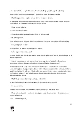 272
— Da nije možda? ... — upita Winnetou. Duboko uzbuđenje spriječilo ga je da kaže što je
mislio. Unatoč bronzanoj boji njegova lica vidio sam da mu je sva krv s lica nestala.
— Misliš li na generala? — upitao sam ga. Kimnuo mi je samo glavom.
— Ta bitanga! Nitko drugi nije mogao biti! Kako je samo žudno gledao u puške? Odmah demo biti
nacistu! Bobe, da li je netko ulazio u kudicu pošto si legao?
— Massa general je bio tu.
— A! Zar nisi zabravio vrata?
— Masser Bob nikada ne zabraviti vrata. Ovdje ne biti mangupa.
— Sta je htio general?
— On dolaziti unutra i tiho zvati Masser Boba. Dati mu jedan dolar napojnice za večeru i poslugu.
— Da li je još gorjelo svjetlo?
— Biti ugašeno, jer Masser Bob i Sanna htjeti spavati.
— Koliko se general zadržao u sobi?
— Massa general dodi unutra, zvati Masser Boba i dati mu jedan dolar. Tada ne odmah napolje, jer ne
modi brzo nadi vrata.
— O, on je vrlo dobro znao gdje se ona nalaze! Samo se pretvarao kao da ih traži, a pri tome
posegnuo za puškama. Sta na to veli moj brat Winnetou? Da li se slaže sa mnom?
Rijetko se dešavalo da Apača nešto može zbuniti. Često smo se nalazili u takvim situacijama i
opasnostima gdje su drugi gubili glave. On je u vedini slučajeva ostajao staložen kako u duši tako i u
spoljašnjem izgledu. No sada sam vidio da je bio jako uzbuđen i svom snagom nastojao da to svojom
vanjštinom ne pokaže. Ta se je uzbuđenost odražavala na taj način što mi je tiho i rastrgano
odgovorio na moje pitanje:
— Moj brat... je u pravu. General je ... ukrao ... naše puške!
— Tvoju divnu srebrom okovanu pušku koju ti je tvoj otac ostavio u amanet!
— On de ... on de ih ...
Dalje nije mogao govoriti. Vidio sam kako je, suzdržavajudi svoj bijes, grčio pesti.
— Morat de ih opet vratiti — upotpunio sam njegovu nedovršenu rečenicu. — Smjesta moramo
krenuti za lopovima!
— Da ... smjesta, smjesta! ,
 