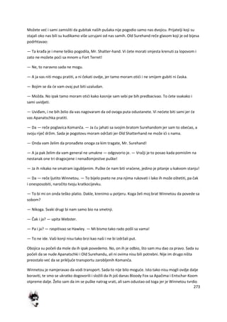 273
Možete ved i sami zamisliti da gubitak naših pušaka nije pogodio samo nas dvojicu. Prijatelji koji su
stajali oko nas bili su kudikamo više uzrujani od nas samih. Old Surehand reče glasom koji je od bijesa
podrhtavao:
— Ta krađa je i mene teško pogodila, Mr. Shatter-hand. Vi dete morati smjesta krenuti za lopovom i
zato ne možete podi sa mnom u Fort Terret!
— Ne, to naravno sada ne mogu.
— A ja vas niti mogu pratiti, a ni čekati ovdje, jer tamo moram otidi i ne smijem gubiti ni časka.
— Bojim se da de vam ovaj put biti uzaludan.
— Možda. No ipak tamo moram otidi kako kasnije sam sebi pe bih predbacivao. To dete svakako i
sami uvidjeti.
— Uviđam, i ne bih želio da vas nagovaram da od ovoga puta odustanete. Vi nedete biti sami jer de
vas Apanatschka pratiti.
— Da — reče poglavica Komanča. — Ja du jahati sa svojim bratom Surehandom jer sam to obedao, a
svoju riječ držim. Sada je pogotovu moram održati jer Old Shatterhand ne može idi s nama.
— Onda vam želim da pronađete onoga za kim tragate, Mr. Surehand!
— A ja pak želim da vam general ne umakne — odgovorio je. — Vražji je to posao kada pomislim na
nestanak one tri dragocjene i nenađomjestive puške!
— Ja ih nikako ne smatram izgubljenim. Puške de nam biti vradene, jedino je pitanje u kakvom stanju!
— Da — reče ljutito Winnetou. — To bijelo pseto ne zna njima rukovati i lako ih može oštetiti, pa čak
i onesposobiti, naročito tvoju kratkocijevku.
— To bi mi on onda teško platio. Dakle, krenimo u potjeru. Koga želi moj brat Winnetou da povede sa
sobom?
— Nikoga. Svaki drugi bi nam samo bio na smetnji.
— Čak i ja? — upita Webster.
— Pa i ja? — raspitivao se Hawley. — Mi bismo tako rado pošli sa vama!
— To ne ide. Vaši konji nisu tako brzi kao naši i ne bi izdržali put.
Obojica su počeli da mole da ih ipak povedemo. No, on ih je odbio, što sam mu dao za pravo. Sada su
počeli da se nude Apanatschki i Old Surehandu, ali ni ovima nisu bili potrebni. Nije im drugo ništa
preostalo ved da se priključe transportu zarobljenih Komanča.
Winnetou je namjeravao da vodi transport. Sada to nije bilo mogude. Isto tako nisu mogli ovdje dalje
boraviti, te smo se ukratko dogovorili i složili da ih još danas Bloody Fox sa Apačima i Entschar-Koom
otpreme dalje. Želio sam da im se puške natrag vrati, ali sam odustao od toga jer je Winnetou tvrdio
 