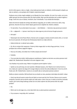 274
da bi to bilo opasno. Lako su mogli, u času kada ponovo budu na slobodi, smisliti prepad na Apače, pa
iako ne odmah, a ono potajice da ih slijede i pripreme prepad.
Puškama smo se lako mogli snabdjeti, jer je Bloody Fox imao nekoliko. On nam ih je nudio, no to smo
odbili vjerujudi da demo ponovo dodi do svojih pušaka. Nije nam bilo potrebno da sa sobom teglimo i
druge. Imali smo uza se noževe, revolvere, lasa i tomahavke. To je zasada bilo dovoljno.
Sada smo krenuli napolje do samog ruba kaktuso-vog polja, jer se radilo o tome da se uđe u trag
generalu. Doznali smo da je nekom Apaču govorio da de odjahati do »Stotinu stabala«.
— To nije tačno. To je varka kako bi vas zaveo — reče Webster. — Generalu nije poznat put onamo!
— Da — odgovorih. — Upravo i zato što je to rekao sigurno je da de krenuti drugim pravcem.
— Ali kuda?
— Nasludujem da de do Peace-Rivera. Doznao sam za njegovu namjeru da želi onamo otidi, a i ne sluti
da mi je to poznato. On želi podi do Chickasawsa kako bi se ondje odmorio.
— Dobro bi bilo da i vi odmah tamo odete.
— Da. No ne smijem biti neoprezan. Putem je lako mogao dodi na neku drugu pomisao, i to nas
prisiljava da se držimo njegovih tragova.
— Stvar je vrlo teška, vrlo teška! Da li mislite smjesta da krenete?
— Svakako.
— To je sve tako brzo teklo i došlo potpuno neočekivano. Nadam se da demo vas ubrzo ponovo modi
vidjeti, Mr. Shatterhand. Dozvolite mi da vam stegnem ruku!
I Jos Hawley mi je pružio svoju. Rekao mi je glasom punim topline i tužno:
— Sjetite se one priče koju ste nam ispričali u Mistake-kanjonu, Sire! Njome ste mi skinuli teret sa
srca. Sada sam uvjeren da zbog smrti onoga Indijanca nemam šta sebi predbacivati. Vi ste me umirili.
Hvala vam, Mr. Shatterhand, i veoma du se veseliti ako se naši putovi ponovo sastanu!
Došlo je vrijeme rastanka. Old Surehand me je uhvatio za ruku, povukao malo dalje od ostalih i rekao:
— Sinod sam bio još sasvim sretan što ste htjeli sa mnom podi do Fort Terreta. Danas se je to sasvim
izmijenilo. Poznato vam je da bih uvijek vrlo rado ostao s vama i kraj vas. A sada se moramo iznenada
rastati i još k tome zbog ovakvog uzroka! Zar ste zaista uvjereni da dete ponovo dodi do svojih
pušaka?
— Da.
— Želim vam to od svega srca, a isto tako želim da se uskoro ponovo sastanemo!
— To je naravno i moja želja, Mr. Surehand.
 