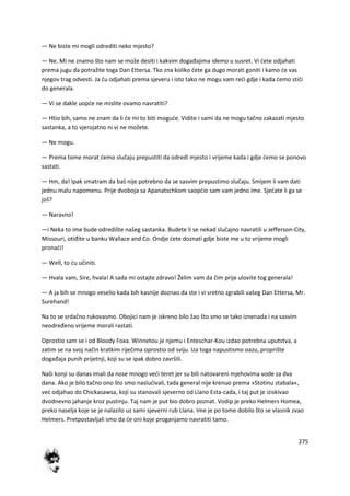 275
— Ne biste mi mogli odrediti neko mjesto?
— Ne. Mi ne znamo što nam se može desiti i kakvim događajima idemo u susret. Vi dete odjahati
prema jugu da potražite toga Dan Ettersa. Tko zna koliko dete ga dugo morati goniti i kamo de vas
njegov trag odvesti. Ja du odjahati prema sjeveru i isto tako ne mogu vam redi gdje i kada demo stidi
do generala.
— Vi se dakle uopde ne mislite ovamo navratiti?
— Htio bih, samo ne znam da li de mi to biti mogude. Vidite i sami da ne mogu tačno zakazati mjesto
sastanka, a to vjerojatno ni vi ne možete.
— Ne mogu.
— Prema tome morat demo slučaju prepustiti da odredi mjesto i vrijeme kada i gdje demo se ponovo
sastati.
— Hm, da! Ipak smatram da baš nije potrebno da se sasvim prepustimo slučaju. Smijem li vam dati
jednu malu napomenu. Prije dvoboja sa Apanatschkom saopdio sam vam jedno ime. Sjedate li ga se
još?
— Naravno!
—i Neka to ime bude odredište našeg sastanka. Budete li se nekad slučajno navratili u Jefferson-City,
Missouri, otiđite u banku Wallace and Co. Ondje dete doznati gdje biste me u to vrijeme mogli
pronadi!
— Well, to du učiniti.
— Hvala vam, Sire, hvala! A sada mi ostajte zdravo! Želim vam da čim prije ulovite tog generala!
— A ja bih se mnogo veselio kada bih kasnije doznao da ste i vi sretno zgrabili vašeg Dan Ettersa, Mr.
Surehand!
Na to se srdačno rukovasmo. Obojici nam je iskreno bilo žao što smo se tako iznenada i na sasvim
neodređeno vrijeme morali rastati.
Oprostio sam se i od Bloody Foxa. Winnetou je njemu i Enteschar-Kou izdao potrebna uputstva, a
zatim se na svoj način kratkim riječima oprostio od sviju. Iza toga napustismo oazu, proprište
događaja punih prijetnji, koji su se ipak dobro završili.
Naši konji su danas imali da nose mnogo vedi teret jer su bili natovareni mjehovima vode za dva
dana. Ako je bilo tačno ono što smo nasludivali, tada general nije krenuo prema »Stotinu stabala«,
ved odjahao do Chickasawsa, koji su stanovali sjeverno od Llano Esta-cada, i taj put je iziskivao
dvodnevno jahanje kroz pustinju. Taj nam je put bio dobro poznat. Vodip je preko Helmers Homea,
preko naselja koje se je nalazilo uz sami sjeverni rub Llana. Ime je po tome dobilo što se vlasnik zvao
Helmers. Pretpostavljali smo da de oni koje proganjamo navratiti tamo.
 