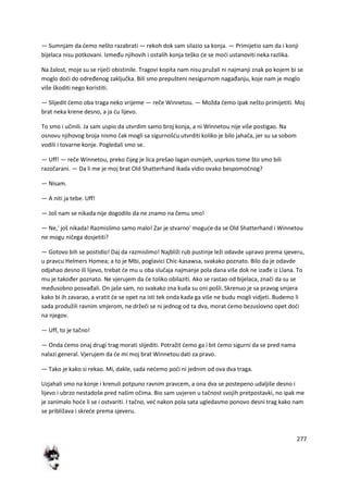 277
— Sumnjam da demo nešto razabrati — rekoh dok sam silazio sa konja. — Primijetio sam da i konji
bijelaca nisu potkovani. Između njihovih i ostalih konja teško de se modi ustanoviti neka razlika.
Na žalost, moje su se riječi obistinile. Tragovi kopita nam nisu pružali ni najmanji znak po kojem bi se
moglo dodi do određenog zaključka. Bili smo prepušteni nesigurnom nagađanju, koje nam je moglo
više škoditi nego koristiti.
— Slijedit demo oba traga neko vrijeme — reče Winnetou. — Možda demo ipak nešto primijetiti. Moj
brat neka krene desno, a ja du lijevo.
To smo i učinili. Ja sam uspio da utvrdim samo broj konja, a ni Winnetou nije više postigao. Na
osnovu njihovog broja nismo čak mogli sa sigurnošdu utvrditi koliko je bilo jahača, jer su sa sobom
vodili i tovarne konje. Pogledali smo se.
— Uff! — reče Winnetou, preko čijeg je lica prešao lagan osmijeh, usprkos tome što smo bili
razočarani. — Da li me je moj brat Old Shatterhand ikada vidio ovako bespomodnog?
— Nisam.
— A niti ja tebe. Uff!
— Još nam se nikada nije dogodilo da ne znamo na čemu smo!
— Ne,' još nikada! Razmislimo samo malo! Zar je stvarno' mogude da se Old Shatterhand i Winnetou
ne mogu ničega dosjetiti?
— Gotovo bih se postidio! Daj da razmislimo! Najbliži rub pustinje leži odavde upravo prema sjeveru,
u pravcu Helmers Homea; a to je Mbi, poglavici Chic-kasawsa, svakako poznato. Bilo da je odavde
odjahao desno ili lijevo, trebat de mu u oba slučaja najmanje pola dana više dok ne izađe iz Llana. To
mu je također poznato. Ne vjerujem da de toliko obilaziti. Ako se rastao od bijelaca, znači da su se
međusobno posvađali. On jaše sam, no svakako zna kuda su oni pošli. Skrenuo je sa pravog smjera
kako bi ih zavarao, a vratit de se opet na isti tek onda kada ga više ne budu mogli vidjeti. Budemo li
sada produžili ravnim smjerom, ne držedi se ni jednog od ta dva, morat demo bezuslovno opet dodi
na njegov.
— Uff, to je tačno!
— Onda demo onaj drugi trag morati slijediti. Potražit demo ga i bit demo sigurni da se pred nama
nalazi general. Vjerujem da de mi moj brat Winnetou dati za pravo.
— Tako je kako si rekao. Mi, dakle, sada nedemo podi ni jednim od ova dva traga.
Uzjahali smo na konje i krenuli potpuno ravnim pravcem, a ona dva se postepeno udaljiše desno i
lijevo i ubrzo nestadoše pred našim očima. Bio sam uvjeren u tačnost svojih pretpostavki, no ipak me
je zanimalo hode li se i ostvariti. I tačno, ved nakon pola sata ugledasmo ponovo desni trag kako nam
se približava i skrede prema sjeveru.
 