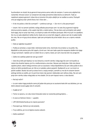 279
Surehandom ne slutedi da je general imao prema vama neKe zle namjere. S vama smo odjahali do
nastambe »Krvave Lisice« sa namjerom da ondje prenodimo kako bismo se odmorili. Tada se
najednom pojavio general i rekao da se moramo čim prije udaljiti jer se svađao sa vama. Postupili
smo po njegovoj volji i jahali čitavu nod i čitav dan ...
— A da nisi počeo u bilo šta sumnjati? — prekinuo sam ga. — Zar nisi ni u što posumnjao?
— Jesam. Ved na samom početku našeg odlaska posumnjao sam i to zato što je general najprije
skrenuo prema zapadu, a što uopde nije bilo u našem planu. Tek po danu sam primijetio neki paket
kod njega, koji on prije nije imao, a sa kojim je sada vrlo brižljivo postupao. Bilo mi je još i to upadljivo
što mu se sada odjednom toliko žurilo. Kada smo se sinod bili ulogorili, udesio sam da mi paket dođe
do ruku. No on mi ga je brzo oduzeo. Ipak sam primijetio da je bio težak i da su se u njemu nalazile
puške.
— Kako je izgledao taj paket?
— Puške je zamotao u svoje debe i obmotao kaiše-vima. Zanimalo me je kakve su to puške. No,
bljedoliki su tek prema jutru bili zapali u čvrsti san i tek sam tada uspio da neopazice dođem do njega
i da ga razmotam. Uplašio sam se videdi šta se u njemu nalazi, jer sam znao da dete nas progoniti.
— Zašto nisi zadržao paket da nam ga vratiš?
— Zato što je bilo pet bijelaca na nas četvoricu crvenih ratnika i zbog toga što vam ne bi pošlo za
rukom da uhvatite lopova, jer bi u međuvremenu uma-kao. Skovao sam bolji plan. Dok smo danas
zajedno jahali, nakon nekog vremena sam se zaustavio i rekao bljedolikima da sam vidio puške te da s
njima ne želim produžiti put, jer dlte se vi svakako uskoro pojaviti. Razbjesnili su se i sa mnom se
počeli svađati. Bududi da sam ja ostao čvrst u svojoj namjeri, zamolili su me da im ostavim barem
jednog ratnika za vodiča, jer im put kroz Llano nije poznat. Zadovoljio sam njihovu želju. No ved sam
prije tom ratniku izdao nalog kako se ima vladati. On de vam lopove ravno u ruke dovesti.
— Na koji način?
— Ja sam nakon toga produžio samo još jedan dio puta pa se zaustavio kako bih vas dočekao, jer vas
želim odvesti onamo gdje dete ih uhvatiti.
— A gdje je to?
— Tamo na sjeveru, na rubu Llano Estacada nalazi se nastamba jednog bijelca ...
— A zove se Helmers Home — upadoh.
— Uff! Old Shatterhandu je to mjesto poznato?
— Poznajem ga. Helmers je naš prijatelj.
— To je odlično, jer de on bijelce onamo odvesti.
— Zašto zaobilazi?
 