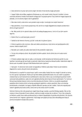 280
— Zato da bismo mi prije njih onamo stigli i da biste ih bez borbe mogli pohvatati.
— Lijepo! Vidim da je Mba, poglavica Chickasaw-sa, vrlo mudar ratnik. No jesi li možda i o tome
razmislio da bismo možda imali kakvih razloga da ti ne povjerujemo! Tvoj ratnik bi mogao lopove da
odvede, a mi ne bismo stigli ni da ih ugledamo!
— Ako tako misliš, onda demo vam predati svoje oružje i smatrajte nas svojim taocima!
— Nije potrebno. U vas imamo povjerenja. Ali, da li bi se moglo dogoditi da se bijelci predomisle i
skrenu drugim putem?
— Ne. Moj ratnik de im utjerati takav strah od svakog drugog pravca, i oni de idi sa njim sasvim
sigurno.
— Dobro! Da li su vaši konji jako umorni?
— Izdržat de do Helmers Homea, pa čak i onda ako ne jašemo sporo.
— Onda ne gubimo više vremena. Ako sam dobro proračunao, modi demo ved poslijepodne stidi
onamo. Kada de bijefci stidi?
— Naredio sam vodiču da udesi tako kako bi tek predvečer stigli tamo.
— To ste vrlo smišljeno učinili. No još jedno te želim upitati: šta bi učinio da se mi sada nismo
pojavili?
— Vi biste svakako stigli, ako ne sada, a ono kasnije. Ja bih od jahao do Helmersa pa bih mu sve
ispričao i zamolio ga da nam bude na pomodi, kako bismo lopovima oduzeli puške. Kada biste stigli mi
bismo vam ih predali. Vjeruje li Old Shatterhand ovim riječima?
— Vjerujem. Ta iskrenost nede ostati nenagrađena. Pođimo sada dalje. Putem se još možemo
dogovoriti o svemu što još imamo da kažemo.
Chickasawsi su uzajahali na svoje konje i pošli s nama dalje. Bududi da nisu mogli idi ukorak sa nama,
to smo sporije napredovali. Podne još nije bilo daleko poodmaklo kada smo ved naišli na pojedine
znakove koji su nam kazivali da se približavamo rubu Llana. Dok su po unutrašnjosti pustinje kružile
samo pernate grabljivice, sada smo ved ugledali pitomije ptice koje se hrane sjemenjem. Tu i tamo je
bila po koja kadulja kojoj je nodna rosa bila dovoljna da životari. Zatim su se počele pojavljivati
pojedine oštre travčice da bi se kasnije postepeno sjedinile u zelene površine. Ove su se kasnije
produžavale u travnjake. Iza toga je slijedilo džbunje i grmlje, pa čak i stabla. I kad smo najzad pred
sobom ugledali prvo kukuruzište, Llano nam je bio ostao sasvim iza leđa.
Helmers Home je bio više posjedivan negoli ikoje drugo naselje u pustinji Divljeg zapada. Ako se tko
vradao iz Llano Estacada ili tamo odlazio, obično je ovdje svradao da se odmori. To je i bio razlog što
je Helmers uvijek imao zalihu predmeta koji su nekom Zapadnjaku ili putniku bili potrebni. On nije bio
samo farmer ved i trgovac i gostioničar. Kod njega sam popio po koju čašu teksaškog piva koje je
prema evropskom receptu bilo vareno.
 