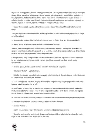 281
Stigavši do uzanog potoka, krenuli smo njegovim tokom. On nas je odveo do kude u čijoj je blizini pro-
tjecao. Bila je sagrađena od kamena — jer ga je ovdje bilo zaista dosta i unatoč blizini pustinje — i
bila je prizemna. Pod sjenovitim stablima ispred vrata bilo je nekoliko stolova i klupa. Iza kuda se
nalazilo dvorište za stoku, staja i štagalj. Zaokrenuvši iza ugla, ugledasmo jednog Crnca gdje stoji na
vratima. Trgnuo se časkom, a zatim poskočio od veselja i viknuo u kudu:
— Massa Helmers dodi napolje, odmah brzo, odmah! Massa Winnetou i Massa Shatterhand biti
ovdje!
Tada je u dugačkim skokovima dojurio do nas, zgrabio me za ruku i umalo me nije povukao sa konja
od velike radosti.
— Samo polako, polako, dobri Herkulesu! — rekao sam. — Čujem da je Mr. Helmers kod kude?
— Massa biti tu, a i Missus — odgovorio je. — Obojica ved dolaziti.
Stvarno, na vratima ugledasmo snažnu i visoku Hel-mersovu pojavu, a iza njegovih leđa ukaza se
njegova žena blistavih očiju. Oboje starih su se neobično voljeli. Ona se je zvala Barbara. On je nikada
drukčije nije zvao ved uvijek samo »moja draga Barbara«.
Kakvog li veselja zbog našeg dolaska! Stisak ruku nikako da prestane, a glasovi su daleko odjekivali,
jer su i ostali stanovnici Homea, muški i ženski, pohrlili da nas pozdrave. Zato sam ih počeo
upozoravati:
— Ne tako glasno, Gents! Zasada de naše prisustvo morati ostati u tajnosti.
— U tajnosti? Zašto? — upita Helmers.
— Zato što demo ovdje pohvatati neke mangupe, a koji ne smiju da doznaju da smo ovdje. Nadam se
da dete nam biti od pomodi, Mr. Helmers.
— To se samo po sebi razumije. Moja je dužnost prije svega da ovdje kraj divljeg Llana čuvam svoju
kudu od takvih bitangi. A tko su to?
— Redi du vam to unutra. Mi se, naime, moramo skloniti u sobu da nas ne bi primijetili. Neka nam
Herkules odvede konje u staju i neka im prije svega dadne vode, a onda dobro nahrani. Iza toga de
morati dobro da zabravi staju, jer se ni konji ne smiju vidjeti.
— Sada sam zaista vrlo radoznao, Sire? Sta to treba da znači? Vi niste sa sobom ponijeli svoje puške?
— U tome baš i jest stvar! Ukrali su nam ih, a lopovi de ovamo navratiti.
— Zounds! Pa to je ...
— Molim vas, samo ne ovdje! O tome demo unutra modi bolje da razgovaramo.
— Da, uđite unutra, uđite unutra! A ti, draga moja Barbara, idi brzo u kuhinju i iznesi sve što imaš.
Čuješ li, sve, pa makar i sami stolovi pucali pod tim!
 