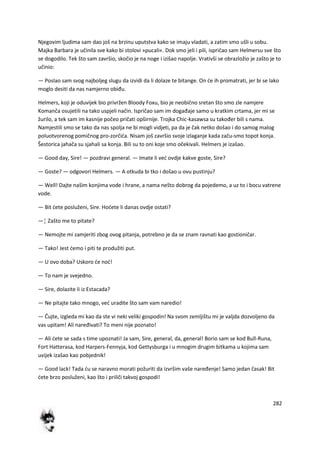 282
Njegovim ljudima sam dao još na brzinu uputstva kako se imaju vladati, a zatim smo ušli u sobu.
Majka Barbara je učinila sve kako bi stolovi »pucali«. Dok smo jeli i pili, ispričao sam Helmersu sve što
se dogodilo. Tek što sam završio, skočio je na noge i izišao napolje. Vrativši se obrazložio je zašto je to
učinio:
— Poslao sam svog najboljeg slugu da izvidi da li dolaze te bitange. On de ih promatrati, jer bi se lako
moglo desiti da nas namjerno obiđu.
Helmers, koji je oduvijek bio privržen Bloody Foxu, bio je neobično sretan što smo zle namjere
Komanča osujetili na tako uspjeli način. Ispričao sam im događaje samo u kratkim crtama, jer mi se
žurilo, a tek sam im kasnije počeo pričati opširnije. Trojka Chic-kasawsa su također bili s nama.
Namjestili smo se tako da nas spolja ne bi mogli vidjeti, pa da je čak netko došao i do samog malog
poluotvorenog pomičnog pro-zorčida. Nisam još završio svoje izlaganje kada začu-smo topot konja.
Šestorica jahača su sjahali sa konja. Bili su to oni koje smo očekivali. Helmers je izašao.
— Good day, Sire! — pozdravi general. — Imate li ved ovdje kakve goste, Sire?
— Goste? — odgovori Helmers. — A otkuda bi tko i došao u ovu pustinju?
— Well! Dajte našim konjima vode i hrane, a nama nešto dobrog da pojedemo, a uz to i bocu vatrene
vode.
— Bit dete posluženi, Sire. Hodete li danas ovdje ostati?
—¦ Zašto me to pitate?
— Nemojte mi zamjeriti zbog ovog pitanja, potrebno je da se znam ravnati kao gostioničar.
— Tako! Jest demo i piti te produžiti put.
— U ovo doba? Uskoro de nod!
— To nam je svejedno.
— Sire, dolazite li iz Estacada?
— Ne pitajte tako mnogo, ved uradite što sam vam naredio!
— Čujte, izgleda mi kao da ste vi neki veliki gospodin! Na svom zemljištu mi je valjda dozvoljeno da
vas upitam! Ali naređivati? To meni nije poznato!
— Ali dete se sada s time upoznati! Ja sam, Sire, general, da, general! Borio sam se kod Bull-Runa,
Fort Hatterasa, kod Harpers-Fennyja, kod Gettysburga i u mnogim drugim bitkama u kojima sam
uvijek izašao kao pobjednik!
— Good lack! Tada du se naravno morati požuriti da izvršim vaše naređenje! Samo jedan časak! Bit
dete brzo posluženi, kao što i priliči takvoj gospodi!
 