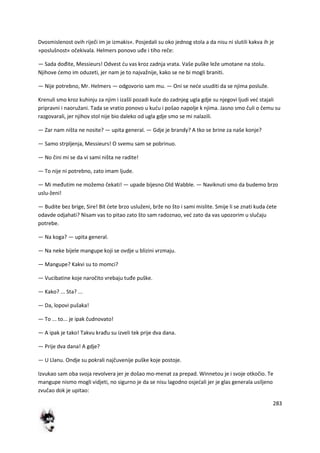 283
Dvosmislenost ovih riječi im je izmakis«. Posjedali su oko jednog stola a da nisu ni slutili kakva ih je
»poslušnost« očekivala. Helmers ponovo uđe i tiho reče:
— Sada dođite, Messieurs! Odvest du vas kroz zadnja vrata. Vaše puške leže umotane na stolu.
Njihove demo im oduzeti, jer nam je to najvažnije, kako se ne bi mogli braniti.
— Nije potrebno, Mr. Helmers — odgovorio sam mu. — Oni se nede usuditi da se njima posluže.
Krenuli smo kroz kuhinju za njim i izašli pozadi kude do zadnjeg ugla gdje su njegovi ljudi ved stajali
pripravni i naoružani. Tada se vratio ponovo u kudu i pošao napolje k njima. Jasno smo čuli o čemu su
razgovarali, jer njihov stol nije bio daleko od ugla gdje smo se mi nalazili.
— Zar nam ništa ne nosite? — upita general. — Gdje je brandy? A tko se brine za naše konje?
— Samo strpljenja, Messieurs! O svemu sam se pobrinuo.
— No čini mi se da vi sami ništa ne radite!
— To nije ni potrebno, zato imam ljude.
— Mi međutim ne možemo čekati! — upade bijesno Old Wabble. — Naviknuti smo da budemo brzo
uslu-ženi!
— Budite bez brige, Sire! Bit dete brzo usluženi, brže no što i sami mislite. Smije li se znati kuda dete
odavde odjahati? Nisam vas to pitao zato što sam radoznao, ved zato da vas upozorim u slučaju
potrebe.
— Na koga? — upita general.
— Na neke bijele mangupe koji se ovdje u blizini vrzmaju.
— Mangupe? Kakvi su to momci?
— Vucibatine koje naročito vrebaju tuđe puške.
— Kako? ... Sta? ...
— Da, lopovi pušaka!
— To ... to... je ipak čudnovato!
— A ipak je tako! Takvu krađu su izveli tek prije dva dana.
— Prije dva dana! A gdje?
— U Llanu. Ondje su pokrali najčuvenije puške koje postoje.
Izvukao sam oba svoja revolvera jer je došao mo-menat za prepad. Winnetou je i svoje otkočio. Te
mangupe nismo mogli vidjeti, no sigurno je da se nisu lagodno osjedali jer je glas generala usiljeno
zvučao dok je upitao:
 