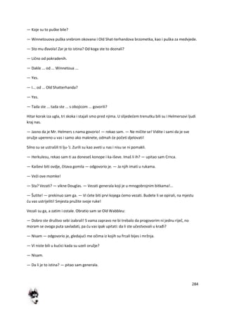 284
— Koje su to puške bile?
— Winnetouova puška srebrom okovana i Old Shat-terhandova brzometka, kao i puška za medvjede.
— Sto mu đavola! Zar je to istina? Od koga ste to doznali?
— Lično od pokradenih.
— Dakle ... od ... Winnetoua ...
— Yes.
— I... od ... Old Shatterhanda?
— Yes.
— Tada ste ... tada ste ... s obojicom ... govorili?
Hitar korak iza ugla, tri skoka i stajali smo pred njima. U slijededem trenutku bili su i Helmersovi ljudi
kraj nas.
— Jasno da je Mr. Helmers s nama govorio! — rekao sam. — Ne mičite se! Vidite i sami da je sve
oružje upereno u vas i samo ako maknete, odmah de početi djelovati!
Silno su se ustrašili ti lju-'J. Zurili su kao aveti u nas i nisu se ni pomakli.
— Herkulesu, rekao sam ti aa doneseš konope i ka-iševe. Imaš li ih? — upitao sam Crnca.
— Kaiševi biti ovdje, čitava gomila — odgovorio je. — Ja njih imati u rukama.
— Veži ove momke!
— Sta? Vezati? — vikne Douglas. — Vezati generala koji je u mnogobrojnim bitkama!...
— Šutite! — prekinuo sam ga. — Vi dete biti prvi kojega demo vezati. Budete li se opirali, na mjestu
du vas ustrijeliti! Smjesta pružite svoje ruke!
Vezali su ga, a zatim i ostale. Obratio sam se Old Wabbleu:
— Dobro ste društvo sebi izabrali! S vama zapravo ne bi trebalo da progovorim ni jednu riječ, no
moram se ovoga puta savladati, pa du vas ipak upitati: da li ste učestvovali u krađi?
— Nisam — odgovorio je, gledajudi me očima iz kojih su frcali bijes i mržnja.
— Vi niste bili u kudici kada su uzeli oružje?
— Nisam.
— Da li je to istina? — pitao sam generala.
 