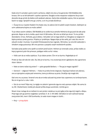 286
Kada smo ih sutradan ujutro izveli iz pritvora, vidjeli smo da su lica generala i Old Wabblea bila
krvava. Oni su se bili dohvatili i usprkos sponama. Douglas se bio neopisivo razbjesnio što je stari
dozvolio da ga prisile da dadne onih pedeset udaraca. Kad je bio oslobođen spona, htio se ponovo
baciti na njega. Spriječili smo ga u tome, a on mu je tada doviknuo:
— Čuvaj me se, ti pseto! Budem li te ikada sreo, te udarce deš mi platiti svojim životom. Zaklinjem se
svim zakletvama kojima se može zakleti!
To je rekao sasvim ozbiljno. Old Wabble je to uvidio te je zamolio Helmersa da ga pusti da ode prije
generala. Bojao se da tu molbu uputi meni ili Winnetou. Mi smo se držali po strani. To mu je bilo
dozvoljeno. Crnac, Herkules, ga je odveo, i tek jedan sat iza toga odveli su i Douglasa sa njegova tri
bijela pratioca preko granice. Prijetio je i proklinjao. Njegov bijes je bio velik, još i zato što smo im
oduzeli oružje i municiju i to predali Chickasawsima kao nagradu. Winnetou i ja smo bili zadovoljni s
ishodom svoga putovanja. Bili smo ponovo u posjedu svojih neoštedenih pušaka.
Sutradan prije podne smo sjedili za stolom pred kudom. Helmers je iznenada ustao, prišao stablu za
koje je general jučer bio privezan, podigao nešto sa tla i rekao:
— Vidio sam da se nešto svjetluca. To je zlatan prsten. Čini mi se burma. Pogledajte je vi!
Prsten je išao od ruke do ruke. Da, bila je to burma, i na unutarnjoj strani ugledasmo dva ugravirana
slova i datum.
— Kako se tamo našao taj prsten? — upita gospođa Barbara. — Tko ga je mogao izgubiti?
— General — odgovori Helmers. — Ruka mu je bila čvrsto stegnuta. Osjedajudi bolove od udaraca,
ona se vjerojatno uvijala pod remenima, temu je skliznuo sa prsta. Drukčije nije moglo biti.
Dali smo mu za pravo. Smatrali smo da on treba sačuvati taj prsten kao uspomenu na izvršenje kazne.
No on mi ga turi u ruku i reče:
— Sto de on meni? Nije moj. Ja nigdje ne zalazim i generala sigurno nedu ponovo vidjeti. No vama de
se, Mr. Shatterhand, možda još ukazati prilika da ga susretnete. Uzmite ga vi.
Nisam imao razloga da se nedkam te sam prsten nataknuo na prst gdje je bio sigurniji negoli u džepu.
Prije toga sam ga pomno razgledao i pročitao: E. B. 5. VIII 1842. Od kakve de nam važnosti kasnije
ovaj prsten biti, meni i Old Surehandu, to sada nisam mogao ni slutiti...
— Kraj — prvog dijela
 