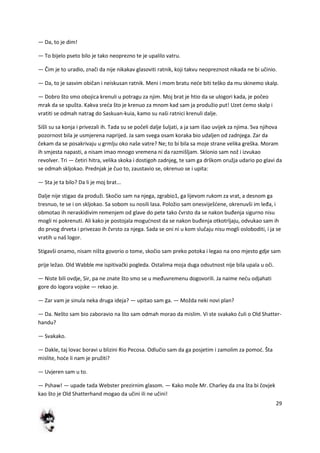 29
— Da, to je dim!
— To bijelo pseto bilo je tako neoprezno te je upalilo vatru.
— Čim je to uradio, znači da nije nikakav glasoviti ratnik, koji takvu neopreznost nikada ne bi učinio.
— Da, to je sasvim običan i neiskusan ratnik. Meni i mom bratu nede biti teško da mu skinemo skalp.
— Dobro što smo obojica krenuli u potragu za njim. Moj brat je htio da se ulogori kada, je počeo
mrak da se spušta. Kakva sreda što je krenuo za mnom kad sam ja produžio put! Uzet demo skalp i
vratiti se odmah natrag do Saskuan-kuia, kamo su naši ratnici krenuli dalje.
Sišli su sa konja i privezali ih. Tada su se počeli dalje šuljati, a ja sam išao uvijek za njima. Sva njihova
pozornost bila je usmjerena naprijed. Ja sam svega osam koraka bio udaljen od zadnjega. Zar da
čekam da se posakrivaju u grmlju oko naše vatre? Ne; to bi bila sa moje strane velika greška. Moram
ih smjesta napasti, a nisam imao mnogo vremena ni da razmišljam. Sklonio sam nož i izvukao
revolver. Tri — četiri hitra, velika skoka i dostigoh zadnjeg, te sam ga drškom oružja udario po glavi da
se odmah skljokao. Prednjak je čuo to, zaustavio se, okrenuo se i upita:
— Sta je ta bilo? Da li je moj brat...
Dalje nije stigao da produži. Skočio sam na njega, zgrabio1, ga lijevom rukom za vrat, a desnom ga
tresnuo, te se i on skljokao. Sa sobom su nosili lasa. Položio sam onesviješdene, okrenuvši im leđa, i
obmotao ih neraskidivim remenjem od glave do pete tako čvrsto da se nakon buđenja sigurno nisu
mogli ni pokrenuti. Ali kako je postojala mogudnost da se nakon buđenja otkotrljaju, odvukao sam ih
do prvog drveta i privezao ih čvrsto za njega. Sada se oni ni u kom slučaju nisu mogli osloboditi, i ja se
vratih u naš logor.
Stigavši onamo, nisam ništa govorio o tome, skočio sam preko potoka i legao na ono mjesto gdje sam
prije ležao. Old Wabble me ispitivački pogleda. Ostalima moja duga odsutnost nije bila upala u oči.
— Niste bili ovdje, Sir, pa ne znate što smo se u međuvremenu dogovorili. Ja naime nedu odjahati
gore do logora vojske — rekao je.
— Zar vam je sinula neka druga ideja? — upitao sam ga. — Možda neki novi plan?
— Da. Nešto sam bio zaboravio na što sam odmah morao da mislim. Vi ste svakako čuli o Old Shatter-
handu?
— Svakako.
— Dakle, taj lovac boravi u blizini Rio Pecosa. Odlučio sam da ga posjetim i zamolim za pomod. Šta
mislite, hode li nam je pružiti?
— Uvjeren sam u to.
— Pshaw! — upade tada Webster prezirnim glasom. — Kako može Mr. Charley da zna šta bi čovjek
kao što je Old Shatterhand mogao da učini ili ne učini!
 