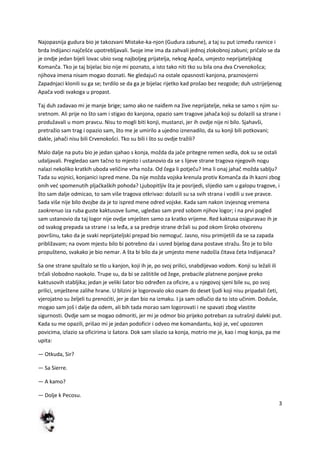 3
Najopasnija gudura bio je takozvani Mistake-ka-njon (Gudura zabune), a taj su put između ravnice i
brda Indijanci najčešde upotrebljavali. Svoje ime ima da zahvali jednoj zlokobnoj zabuni; pričalo se da
je ondje jedan bijeli lovac ubio svog najboljeg prijatelja, nekog Apača, umjesto neprijateljskog
Komanča. Tko je taj bijelac bio nije mi poznato, a isto tako niti tko su bila ona dva Crvenokošca;
njihova imena nisam mogao doznati. Ne gledajudi na ostale opasnosti kanjona, praznovjerni
Zapadnjaci klonili su ga se; tvrdilo se da ga je bijelac rijetko kad prošao bez nezgode; duh ustrijeljenog
Apača vodi svakoga u propast.
Taj duh zadavao mi je manje brige; samo ako ne naiđem na žive neprijatelje, neka se samo s njim su-
sretnom. Ali prije no što sam i stigao do kanjona, opazio sam tragove jahača koji su dolazili sa strane i
produžavali u mom pravcu. Nisu to mogli biti konji, mustanzi, jer ih ovdje nije ni bilo. Sjahavši,
pretražio sam trag i opazio sam, što me je umirilo a ujedno iznenadilo, da su konji bili potkovani;
dakle, jahači nisu bili Crvenokošci. Tko su bili i što su ovdje tražili?
Malo dalje na putu bio je jedan sjahao s konja, možda da jače pritegne remen sedla, dok su se ostali
udaljavali. Pregledao sam tačno to mjesto i ustanovio da se s lijeve strane tragova njegovih nogu
nalazi nekoliko kratkih uboda veličine vrha noža. Od čega li potječu? Ima li onaj jahač možda sablju?
Tada su vojnici, konjanici ispred mene. Da nije možda vojska krenula protiv Komanča da ih kazni zbog
onih ved spomenutih pljačkaških pohoda? Ljubopitljiv šta je posrijedi, slijedio sam u galopu tragove, i
što sam dalje odmicao, to sam više tragova otkrivao: dolazili su sa svih strana i vodili u sve pravce.
Sada više nije bilo dvojbe da je to ispred mene odred vojske. Kada sam nakon izvjesnog vremena
zaokrenuo iza ruba guste kaktusove šume, ugledao sam pred sobom njihov logor; i na prvi pogled
sam ustanovio da taj logor nije ovdje smješten samo za kratko vrijeme. Red kaktusa osiguravao ih je
od svakog prepada sa strane i sa leđa, a sa prednje strane držali su pod okom široko otvorenu
površinu, tako da je svaki neprijateljski prepad bio nemogud. Jasno, nisu primijetili da se sa zapada
približavam; na ovom mjestu bilo bi potrebno da i usred bijelog dana postave stražu. Što je to bilo
propušteno, svakako je bio nemar. A šta bi bilo da je umjesto mene nadošla čitava četa Indijanaca?
Sa one strane spuštalo se tlo u kanjon, koji ih je, po svoj prilici, snabdijevao vodom. Konji su ležali ili
trčali slobodno naokolo. Trupe su, da bi se zaštitile od žege, prebacile platnene ponjave preko
kaktusovih stabljika; jedan je veliki šator bio određen za oficire, a u njegovoj sjeni bile su, po svoj
prilici, smještene zalihe hrane. U blizini je logorovalo oko osam do deset ljudi koji nisu pripadali četi,
vjerojatno su željeli tu prenoditi, jer je dan bio na izmaku. I ja sam odlučio da to isto učinim. Doduše,
mogao sam još i dalje da odem, ali bih tada morao sam logorovati i ne spavati zbog vlastite
sigurnosti. Ovdje sam se mogao odmoriti, jer mi je odmor bio prijeko potreban za sutrašnji daleki put.
Kada su me opazili, prišao mi je jedan podoficir i odveo me komandantu, koji je, ved upozoren
povicima, izlazio sa oficirima iz šatora. Dok sam silazio sa konja, motrio me je, kao i mog konja, pa me
upita:
— Otkuda, Sir?
— Sa Sierre.
— A kamo?
— Dolje k Pecosu.
 