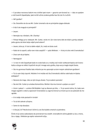 30
— E pa takav neznanac kakvim me vi držite ipak nisam — govorio sam branedi se. — Iako ne spadam
u red čuvenih Zapadnjaka, ipak ne bih učinio onakve greške kao što ste ih vi učinili.
— Mi? greške?
— Da. Dozvolite ste da vas Mr. Cutter iznenadi a da ne primijetite njegov dolazak.
— A da li ste mogude vi primijetili?
— Jesam.
— Nemojte nas »farbati«, Mr. Charley!
— Pshaw! Mogu ja to i dokazati. Mr. Cutter, recite mi: Zar niste tamo dok ste ležali u grmlju odsjekli
jednu granu da biste bolje vidjeli pred sobom?
— Jesam, istina je. Vi ste to dakle vidjeli, Sir, inače ne biste znali.
— Kada ste to opazili, zašto nam niste saopdili? — upita Webster. — A da je to bio neki Crvenokožac!
— Znao sam da je bijelac.
— Nemogude!
— I vi ste mi neki Zapadnjak kada ne znate kako se u mukloj nodi može razlikovati bijelca od Crveno-
košca a da ga ne vidite! A počinili ste još i mnogo vedu grešku, koja vas je mogla stajati života.
— Sto mu gromova! Budite tako milostivi pa me upoznajte sa tom mojom ubitačnom greškom!
— Tu du vam želju ispuniti. Možete li mi možda redi šta Crvenokošci obično rade kada im bijelac
pobjegne?
— Naravno da mogu. Jašu za njim da ga uhvate. To je svakom poznato!
— No eto! Mr. Cutter je umakao Komančima. Mislite li da nisu krenuli u potjeru za njim?
— Grom i pakao! — uzvikne Old Wabble i lupi se dlanom po čelu. — To je sasvim tačno, Sir, kako sam
mogao izgubiti iz vida tu opasnost! Crvenokošci su sigurno krenuli za mnom pa de sve pokušati da me
ugrabe.
— A vi ovdje niste postavili ni straže!
— To de biti odmah učinjeno.
— Samo to nije dovoljno.
— A šta još, Sir? Recite brzo! Učinit du sve što budete smatrali za potrebno.
Činilo mi je zaista zadovoljstvo da promatram lica ostalih. Iznenađenim očima gledali su čas u mene,
čas u njega, i Webster ga zapita rastvorenih očiju:
 