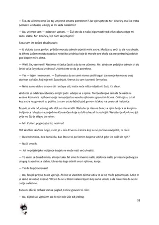 31
— Šta, da učinimo ono što taj umjetnik smatra potrebnim? Zar vjerujete da Mr. Charley zna šta treba
poduzeti u situaciji u kojoj se mi sada nalazimo?
— Da, uvjeren sam — odgovori upitani. — Čuli ste da o našoj sigurnosti vodi više računa nego mi
sami. Dakle, Mr. Charley, što nam savjetujete?
Tada sam im počeo objašnjavati:
— U slučaju da se gonioci približe moraju odmah osjetiti miris vatre. Možda su ved i tu da nas uhode.
Ja bih na vašem mjestu razaslao nekoliko izvidnica koje bi morale sve okolo da prekontroliraju dokle
god dopire miris dima.
— Well, Sir, very well! Nedemo ni časka časiti a da to ne učinimo. Mr. Webster pošaljite odmah tri do
četiri vaša čovjeka u izvidnicu! Uvjerit dete se da je potrebno.
— Yes — izjavi imenovani. — Čudnovato da se sami nismo sjetili toga i da nam je to morao ovaj
starinar da kaže, koji nije niti Zapadnjak. Krenut du sam i povesti četvoricu.
— Neka samo dobro otvore oči i otčepe uši, inače nede ništa vidjeti niti čuti; it's clear.
Webster je odabrao četvoricu svojih ljudi i udaljio se s njima. Pretpostavljao sam da de naidi na
vezane Komanče i njihove konje i unaprijed se veselio njihovim zgranutim licima. Oni koji su ostali
kraj vatre razgovarali su potiho. Ja sam ostao ležedi pod grmom i čekao na povratak izvidnice.
Trajalo je više od jednog sata dok se nisu vratili. Webster je išao na čelu; za njim dvojica sa konjima
Indijanaca i dvojica sa po jednim Komančem koje su bili odvezali i razdvojili. Webster je doviknuo još
prije no što je stigao do vatre:
— Mr. Cutter, pogledajte što nosimo!
Old Wabble skoči na noge, zurio je u oba Crveno-•.košca koji su se ponovo osvijestili, te reče:
— Dva Indsmena, dva Komanča, kao što se to po fatnim bojama vidi! A gdje ste došli do njih?
— Našli smo ih.
—: Ali neprijateljske Indijance čovjek ne može nadi ved uhvatiti.
— To sam i ja dosad mislio, ali nije tako. Mi smo ih stvarno našli, doslovce našli, privezane jednog za
drugog i zajedno za stablo. Ubrzo iza toga otkrili smo i njihove, konje.
— Tko bi to povjerovao!
— Da, čovjek prosto da ne vjeruje. Ali što se vlastitim očima vidi u to se ne može posumnjati. A tko ih
je samo savladao i vezao? Bit de da se u blizini nalaze bijelci koji su to učinili, a da nisu znali da se mi
ovdje nalazimo.
Tada mi starac dobaci kratak pogled, kimne glavom te reče:
— Da, bijelci; ali vjerujem da ih nije bilo više od jednog.
 