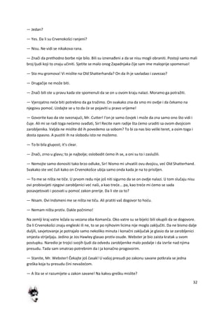 32
— Jedan?
— Yes. Da li su Crvenokošci ranjeni?
— Nisu. Ne vidi se nikakova rana.
— Znači da prethodno borbe nije bilo. Bili su iznenađeni a da se nisu mogli obraniti. Postoji samo mali
broj ljudi koji to znaju učiniti. Sjetite se malo onog Zapadnjaka čije sam ime maloprije spomenuo!
— Sto mu gromova! Vi mislite na Old Shatterhanda? On da ih je savladao i zavezao?
— Drugačije ne može biti.
— Znači bili ste u pravu kada ste spomenuli da se on u ovom kraju nalazi. Moramo ga potražiti.
— Vjerojatno nede biti potrebno da ga tražimo. On svakako zna da smo mi ovdje i da čekamo na
njegovu pomod. Uzdajte se u to da de se pojaviti u pravo vrijeme!
— Govorite kao da ste sveznajudi, Mr. Cutter! I'on je samo čovjek i može da zna samo ono što vidi i
čuje. Ali mi se radi toga nedemo svađati, Sir! Recite nam radije šta demo uraditi sa ovom dvojicom
zarobljenika. Valjda ne mislite dd ih povedemo sa sobom? To bi za nas bio veliki teret, a osim toga i
dosta opasno. A pustiti ih na slobodu isto ne možemo.
— To bi bila glupost; it's clear.
— Znači, zrno u glavu; to je najbolje; oslobodit demo ih se, a oni su to i zaslužili.
— Nemojte samo donositi tako brzo odluke, Sir! Nismo mi uhvatili ovu dvojicu, ved Old Shatterhand.
Svakako ste ved čuli kako on Crvenokošce ubija samo onda kada je na to prisiljen.
— To me se ništa ne tiče. U prvom redu nije još niti sigurno da se on ovdje nalazi. U tom slučaju nisu
ovi probisvijeti njegovi zarobljenici ved naši, a kao trede... pa, kao trede mi demo se sada
posavjetovati i pozvati u pomod zakon prerije. Da li ste za to?
— Nisam. Ovi Indsmeni me se ništa ne tiču. Ali pratiti vaš dogovor to hodu.
— Nemam ništa protiv. Dakle počnimo!
Na zemlji kraj vatre ležala su vezana oba Komanča. Oko vatre su se bijelci bili okupili da se dogovore.
Da li Crvenokošci znaju engleski ili ne, to se po njihovim licima nije moglo zaključiti. Da ne bismo dalje
duljili, savjetovanje je potrajalo samo nekoliko minuta i konačni zaključak je glasio da se zarobljenici
smjesta strijeljaju. Jedino je Jos Hawley glasao protiv osude. Webster je bio zaista kratak u svom
postupku. Naredio je trojici svojih ljudi da odvedu zarobljenike malo podalje i da izvrše nad njima
presudu. Tada sam smatrao potrebnim da i ja konačno progovorim.
— Stanite, Mr. Webster! Čekajte još časak! U vašoj presudi po zakonu savane potkrala se jedna
greška koja tu presudu čini nevažedom.
— A šta se vi razumijete u zakon savane! Na kakvu grešku mislite?
 