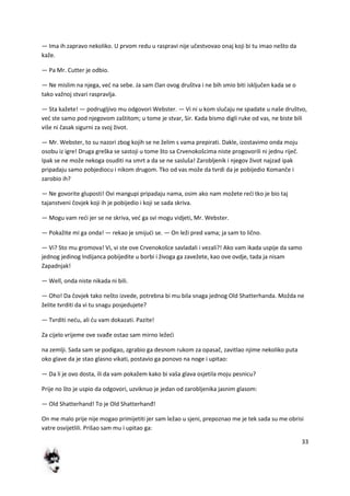 33
— Ima ih zapravo nekoliko. U prvom redu u raspravi nije učestvovao onaj koji bi tu imao nešto da
kaže.
— Pa Mr. Cutter je odbio.
— Ne mislim na njega, ved na sebe. Ja sam član ovog društva i ne bih smio biti isključen kada se o
tako važnoj stvari raspravlja.
— Sta kažete! — podrugljivo mu odgovori Webster. — Vi ni u kom slučaju ne spadate u naše društvo,
ved ste samo pod njegovom zaštitom; u tome je stvar, Sir. Kada bismo digli ruke od vas, ne biste bili
više ni časak sigurni za svoj život.
— Mr. Webster, to su nazori zbog kojih se ne želim s vama prepirati. Dakle, izostavimo onda moju
osobu iz igre! Druga greška se sastoji u tome što sa Crvenokošcima niste progovorili ni jednu riječ.
Ipak se ne može nekoga osuditi na smrt a da se ne sasluša! Zarobljenik i njegov život najzad ipak
pripadaju samo pobjediocu i nikom drugom. Tko od vas može da tvrdi da je pobijedio Komanče i
zarobio ih?
— Ne govorite gluposti! Ovi mangupi pripadaju nama, osim ako nam možete redi tko je bio taj
tajanstveni čovjek koji ih je pobijedio i koji se sada skriva.
— Mogu vam redi jer se ne skriva, ved ga svi mogu vidjeti, Mr. Webster.
— Pokažite mi ga onda! — rekao je smijudi se. — On leži pred vama; ja sam to lično.
— Vi? Sto mu gromova! Vi, vi ste ove Crvenokošce savladali i vezali?! Ako vam ikada uspije da samo
jednog jedinog Indijanca pobijedite u borbi i živoga ga zavežete, kao ove ovdje, tada ja nisam
Zapadnjak!
— Well, onda niste nikada ni bili.
— Oho! Da čovjek tako nešto izvede, potrebna bi mu bila snaga jednog Old Shatterhanda. Možda ne
želite tvrditi da vi tu snagu posjedujete?
— Tvrditi nedu, ali du vam dokazati. Pazite!
Za cijelo vrijeme ove svađe ostao sam mirno ležedi
na zemlji. Sada sam se podigao, zgrabio ga desnom rukom za opasač, zavitlao njime nekoliko puta
oko glave da je stao glasno vikati, postavio ga ponovo na noge i upitao:
— Da li je ovo dosta, ili da vam pokažem kako bi vaša glava osjetila moju pesnicu?
Prije no što je uspio da odgovori, uzviknuo je jedan od zarobljenika jasnim glasom:
— Old Shatterhand! To je Old Shatterhanđ!
On me malo prije nije mogao primijetiti jer sam ležao u sjeni, prepoznao me je tek sada su me obrisi
vatre osvijetlili. Prišao sam mu i upitao ga:
 
