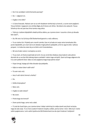 34
— Da li me zarobljeni ratnik Komanča poznaje?
— Da — odgovori on.
— A gdje si me vidio?
— U Llano Estacadu. Nalazio sam se sa onih dvadeset ratnika koji su krenuli, u susret svom poglavici
Tevua-Schohe i njegovom sinu Schiba-Bigku da ih brane od »Orla«. Na žalost smo zakasnili. Tevua-
Schohe je bio ved pao kao žrtva taneta svog ubice.
— Tačno je. Jezikom bljedolikih vladaš prilično dobro, pa si prema tome i razumio o čemu je dosada
bilo riječi? ,
— Da. Mi smo i to čuli da je Old Shatterhand govorio u našu odbranu.
— To on stalno čini. Prijatelj sam crvenih ratnika i žao mi je kada oni svoje ratne tomahavke dižu
protiv bljedolikih, jer znam da bi oni doduše mogli jednom pobijediti, ali bi to sigurno bila i njihova
propast. I vi treba da znate da ja ne želim smrt Crvenokožaca.
— Mi smo hrabri ratnici i ne bojimo se smrti.
— To ja znam; ali život je ipak bolji od smrti. Za vas ne bi bila nikakova slava kada bi vaše pleme
doznalo da su vas bez bilo kakvog otpora savladali i nakon toga ustrijelili. Zavisi od tvoga odgovora da
li du vam pokloniti život. Kako se zove poglavica koga tvoje pleme sluša?
— Vupa-Umugi, kojega još nitko dosada nije pobijedio.
— Gdje se nalaze šatori vaših sela?
— To vam nedu redi.
— Jesu li vaši ratnici krenuli u borbu?
— Da.
— Koliko broje glava?
— Nedu redi.
— A gdje se sada nalaze?
— Ne znam.
— Protiv koga ste krenuli?
— Znam protiv koga, samo nedu odati.
— Ti znaš da čuvaš tajnu, pa si prema tome i dobar ratnik koji de radije staviti svoj život na kocku
nego da oda svoje. To se mora svakom hrabrom čovjeku sviđati, prema tome i meni. Idite kudi i recite
vašim poglavicama i svim vašim ljudima da Old Shatterhand zna da cijeni hrabrost i šutljivost!
 