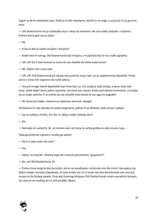 35
Sagoh se da ih oslobodim veza. Kada je to bilo obavljeno, skočili su na noge, a onaj koji mi je govorio:
reče:
— Old Shatterhand nas je oslobodio veza i rekao da krenemo. Mi smo dakle slobodni i možemo
krenuti kamo god nas je volja?
— Da.
— A šta de biti sa našim oružjem i konjima?
— Dobit dete ih natrag. Old Shatterhand nije ni lopov, a ni pljačkaš koji bi se o tuđe ogriješio.
— Uff, uff! Da li dete krenuti za nama da nas uhodite da vidite kuda demo?
— Ne; dajem vam svoju riječ.
— Uff, uff! Old Shatterhand još nikada nije prekršio svoju riječ; on je najplemenitiji bljedoliki. Pričat
demo o tome čim stignemo do naših šatora.
— Ima još mnogo takvih bljedolikih koji misle kao i ja. Evo ovdje je vaše oružje, a tamo stoje vaši
konji. Jašite dalje! Samo jedno upamtite: da demo ovo mjesto držati pod oštrom kontrolom. U slučaju
da se ovdje zadržite ili se vratite da nas uhodite naša tanad de vas sigurno pogoditi!
— Mi demo podi dalje i nedemo se nijednom okrenuti. Howgh!
Od bijelaca mi nije dosada niti jedan prigovorio, jedino mi je Webster sada prišao i upitao:
— Zar to ozbiljno mislite, Sir? Zar im zbilja mislite slobodu dati?
— Da.
— Nemojte mi zamjeriti, Sir, ali moram vam redi da je to velika greška sa vaše strane, koja ...
Tada ga prekinuh u govoru i kratko ga upitah:
— Da li vi sada znate tko sam?
— Yes.
— Dakle, ne onaj Mr. Charley koga ste smatrali poluidiotom i glupanom?
— Ne, ved Old Shatterhand, Sir.
— Prema tome bolje bi bilo da šutite i da mi ne naređujete i kritizirate ono što činim! Vjerojatno ste
dobar čovjek i koristan Zapadnjak, ali vaša kritika ved mi ni onda nije bila dorasla kada sam prvi put
stupio na tlo Divljeg zapada. Onaj koji čuvenog ždrijepca Old Shatterhanda smatra paradnim konjem,
taj neka se ne usuđuje da mi drži prodike. Basta!
 