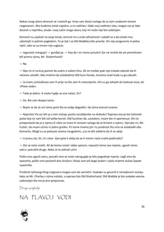 36
Nakon ovog ukora okrenuh se i ostavih ga. Imao sam dosta razloga da sa njim ovakovim tonom
razgovaram. Ako budemo ostali zajedno, a on zadržao i dalje svoj nadmeni stav, mogao nas je lako
dovesti u nepriliku; otuda i ovaj način moga ukora, koji mi inače nije bio uobičajen.
Komanči su uzjahali na svoje konje, kimnuli mi u znak zahvalnosti i udaljili se a da ostale nisu
udostojili ni jednim pogledom. To je čak i za Old Wabblea bilo previše. On nije progovorio ni jedne
riječi, iako se sa mnom nije suglasio.
— Jogunasti mangupi! — gunđao je. — Kao da i mi nismo prisutni! Zar ne mislite da ste premilostivi
bili prema njima, Mr. Shatterhand?
— Ne.
— Nije mi ni na kraj pameti da sudim o vašem činu. Ali im možda ipak nije trebalo obedati da ih
nedemo uhoditi. Ako mislimo da oslobodimo Old Sure-handa, moramo znati kuda su ga odvukli.
— Ja znam; prisluškivao sam ih prije no što sam ih onesvijestio. Oni su ga odnijeli do Saskuan-kuia, do
»Plave vode«.
— Tada je dobro. A znate li gdje se ona nalazi, Sir?
— Da. Bio sam dvaput tamo.
— Bojim se da de oni tamo javiti što se ovdje dogodilo i da demo krenuti onamo.
— Naprotiv! Pa zar bih ja u tom slučaju pustio zarobljenike na slobodu? Zapravo ovo je bio šahovski
potez koji de nam biti od velike koristi. Old Surehan-da, uostalom, nisam bio ni spomenuo. Oni de
pretpostaviti da ja o njemu ili ništa ne znam ili nemam razloga da se brinem o njemu. Vjerujte mi, Mr.
Cutter, da nisam učinio ni jednu grešku. Pri tome imamo još i tu prednost što smo se oslobodili oba
Komanča. Mogli su se pokazati veoma neugodnim, a ja ne bih odobrio da ih se ubije.
— U pravu ste, Sir; it's clear. Vjerujete li zbilja da se ti momci nede vratiti podmuklo?
— Oni se nede vratiti. Ali da bismo ostali i dalje oprezni, napustit demo ovo mjesto, ugasiti demo
vatru i potražiti drugo. Neka se to odmah učini.
Pošto smo zgasili vatru, povukli smo se malo natrag gdje je bilo pogodnije mjesto. Legli smo da
spavamo, pošto smo postavili dva stražara. Ostao sam još dugo budan i cijelo vrijeme slušao šapate
suputnika.
Predmet njihovog tihog razgovora mogao sam da zamislim. Svakako su govorili o nenadanom slučaju
kako se Mr. Charley s njima našalio, a zapravo bio Old Shatterhand. Old Wabble je bio svakako veoma
zadovoljan što me je prvi prepoznao.
Drugo poglavlje
NA PLAVOJ VODI
 