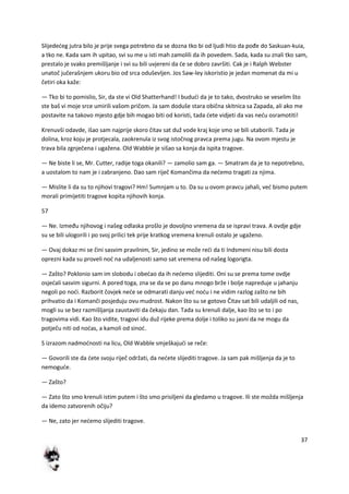 37
Slijededeg jutra bilo je prije svega potrebno da se dozna tko bi od ljudi htio da pođe do Saskuan-kuia,
a tko ne. Kada sam ih upitao, svi su me u isti mah zamolili da ih povedem. Sada, kada su znali tko sam,
prestalo je svako premišljanje i svi su bili uvjereni da de se dobro završiti. Cak je i Ralph Webster
unatoč jučerašnjem ukoru bio od srca oduševljen. Jos Saw-ley iskoristio je jedan momenat da mi u
četiri oka kaže:
— Tko bi to pomislio, Sir, da ste vi Old Shatterhand! I bududi da je to tako, dvostruko se veselim što
ste baš vi moje srce umirili vašom pričom. Ja sam doduše stara obična skitnica sa Zapada, ali ako me
postavite na takovo mjesto gdje bih mogao biti od koristi, tada dete vidjeti da vas nedu osramotiti!
Krenuvši odavde, išao sam najprije skoro čitav sat duž vode kraj koje smo se bili utaborili. Tada je
dolina, kroz koju je protjecala, zaokrenula iz svog istočnog pravca prema jugu. Na ovom mjestu je
trava bila zgnječena i ugažena. Old Wabble je sišao sa konja da ispita tragove.
— Ne biste li se, Mr. Cutter, radije toga okanili? — zamolio sam ga. — Smatram da je to nepotrebno,
a uostalom to nam je i zabranjeno. Dao sam riječ Komančima da nedemo tragati za njima.
— Mislite li da su to njihovi tragovi? Hm! Sumnjam u to. Da su u ovom pravcu jahali, ved bismo putem
morali primijetiti tragove kopita njihovih konja.
57
— Ne. Između njihovog i našeg odlaska prošlo je dovoljno vremena da se ispravi trava. A ovdje gdje
su se bili ulogorili i po svoj prilici tek prije kratkog vremena krenuli ostalo je ugaženo.
— Ovaj dokaz mi se čini sasvim pravilnim, Sir, jedino se može redi da ti Indsmeni nisu bili dosta
oprezni kada su proveli nod na udaljenosti samo sat vremena od našeg logorigta.
— Zašto? Poklonio sam im slobodu i obedao da ih nedemo slijediti. Oni su se prema tome ovdje
osjedali sasvim sigurni. A pored toga, zna se da se po danu mnogo brže i bolje napreduje u jahanju
negoli po nodi. Razborit čovjek nede se odmarati danju ved nodu i ne vidim razlog zašto ne bih
prihvatio da i Komanči posjeduju ovu mudrost. Nakon što su se gotovo Čitav sat bili udaljili od nas,
mogli su se bez razmišljanja zaustaviti da čekaju dan. Tada su krenuli dalje, kao što se to i po
tragovima vidi. Kao što vidite, tragovi idu duž rijeke prema dolje i toliko su jasni da ne mogu da
potječu niti od nodas, a kamoli od sinod.
S izrazom nadmodnosti na licu, Old Wabble smješkajudi se reče:
— Govorili ste da dete svoju riječ održati, da nedete slijediti tragove. Ja sam pak mišljenja da je to
nemogude.
— Zašto?
— Zato što smo krenuli istim putem i što smo prisiljeni da gledamo u tragove. Ili ste možda mišljenja
da idemo zatvorenih očiju?
— Ne, zato jer nedemo slijediti tragove.
 