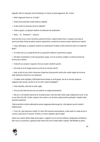 39
dogoditi. Ako bi nastupilo razmimoilaženje, mi demo se tada dogovoriti, Mr. Cutter.
— Well, dogovorit demo se. A onda?
— Onda demo postupiti onako kako je najbolje.
— A ako ostali ne smatraju da je to najbolje?
— Tada su glupi, a sa glupim ljudima ne običavam da saobradam.
— Kako ... št... štaaaaaa? — pitao je.
Izraz lica bio mu je u tom momentu upravo komičan, napola lukave lisice, a napola ovce koja se
sprema da bleji. Ostao je jedno vrijeme nepomično, a onda brzo zatrese svojim udovima te nastavi:
— Glup, dakle glup, a sa glupim ljudima ne saobradate! Vi dakle mislite da bismo samo mi mogli biti
glupi?
— Ja mislim da du se uvijek kloniti da se usprotivim dobrom i pametnom savjetu.
— Ah tako! A kad biste vi imali taj pametan savjet, a mi to ne bismo uvidjeli i ne bismo pristali da
činimo što vi želite?
— Tada bih vas ostavio i napustio i krenuo svojim vlastitim putem.
— Ali onda se ne bi moglo izvesti ono što bi se moralo učiniti!
— Ipak, ja bih to sam učinio. Razuman čovjek bez ičije pomodi može više uraditi negoli da ima kraj
sebe desetoricu koji bi mu sve pokvarili.
— To dakle znači slijedede: Old Shatterhand nikada ne misli glupo. Sve bi se moralo uvijek po
njegovoj volji ravnati, pa ako se to ne učini, tada bi pobjegao?
— Tako otprilike, iako baš ne tako naglo.
— Pa to je isto tako kao da smo vas izabrali za našeg komandanta!
— Ne, jer vi ne trebate stalno da mi se pokoravate; znači da svaki može svoje mišljenje da izrazi. A što
se vas lično tiče, Mr. Cutter, uvjeren sam sasvim u to da dete uvijek pravilno postupiti i nikada nešto
suprotno poduzeti.
Tada je preletio zračak zadovoljstva preko njegovog naboranog lica i reče glasom punim radosti i
odobravanja:
— To je, Sir, riječ koja para vrijedi, it's clear! Mi nemamo komandanta, a ako ostali ne uvide da ste vi
u pravu, tada demo ih ostaviti. Krenite sa mnom naprijed. Idemo dalje!
Jahali smo rubom doline dalje prema gore i, stigavši na vrh, krenuli nadesno. Ovdje gore zemljište je
bilo ravno, te pustismo u galopu konje nakon što smo ih dolje dobro napojili. Old Wabble je jahao
 