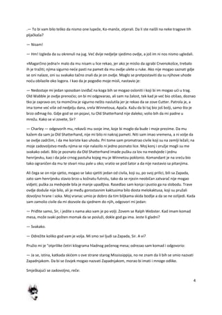 4
.— To bi vam bilo teško da nismo one lupeže, Ko-manče, otjerali. Da li ste naišli na neke tragove tih
pljačkaša?
— Nisam!
— Hm! Izgleda da su okrenuli na jug. Ved dvije nedjelje sjedimo ovdje, a još im ni nos nismo ugledali.
»Magarčino jedna!« malo da mu nisam u lice rekao, jer ako je mislio da zgrabi Crvenokošce, trebalo
ih je tražiti; njima sigurno nede pasti na pamet da mu ovdje ulete u ruke. Ako nije mogao saznati gdje
se oni nalaze, oni su svakako tačno znali da je on ovdje. Moglo se pretpostaviti da su njihove uhode
nodu obilazile oko logora. I kao da je pogodio moje misli, nastavio je:
— Nedostaje mi jedan sposoban izviđač na koga bih se mogao osloniti i koji bi im mogao udi u trag.
Old Wabble je ovdje prenodio; on bi mi odgovarao, ali sam na žalost, tek kad je ved bio otišao, doznao
tko je zapravo on; ta momčina je sigurno nešto naslutila jer je rekao da se zove Cutter. Patrola je, a
ima tome ved više od nedjelju dana, srela Winnetoua, Apača. Kažu da bi taj bio još bolji, samo što je
brzo ođmag-lio. Gdje god se on pojavi, tu Old Shatterhand nije daleko; volio bih da mi padne u
mrežu. Kako se vi zovete, Sir?
— Charley — odgovorih mu, rekavši mu svoje ime, koje bi moglo da bude i moje prezime. Da mu
kažem da sam ja Old Shatterhand, nije mi bilo ni nakraj pameti. Niti sam imao vremena, a ni volje da
se ovdje zadržim, i da me koriste kao uhodu. Pri tome sam promatrao civile koji su na zemlji ležali; na
moje zadovoljstvo među njima se nije nalazilo ni jedno poznato lice. Moj konj i oružje mogli su me
svakako odati. Bilo je poznato da Old Shatterhand imade pušku za lov na medvjede i jednu
henrijevku, kao i da jaše crnog pastuha kojeg mu je Winnetou poklonio. Komandant je na sredu bio
tako ograničen da mu te stvari nisu pale u oko; vratio se pod šator a da nije nastavio sa pitanjima.
Ali čega se on nije sjetio, mogao se lako sjetiti jedan od civila, koji su, po svoj prilici, bili sa Zapada,
zato sam henrijevku stavio brzo u kožnatu futrolu, tako da se njezin neobičan zatvarač nije mogao
vidjeti; puška za medvjede bila je manje upadljiva. Rasedlao sam konja i pustio ga na slobodu. Trave
ovdje doduše nije bilo, ali je među gorostasnim kaktusima bilo dosta melokaktusa, koji su pružali
dovoljno hrane i soka. Moj vranac umio je dobro da tim biljkama skida bodlje a da se ne ozlijedi. Kada
sam zamolio civile da mi dozvole da sjednem do njih, odgovori mi jedan:
— Priđite samo, Sir, i jedite s nama ako vam je po volji. Zovem se Ralph Webster. Kad imam komad
mesa, može svaki pošten momak da se posluži, dokle god ga ima. Jeste li gladni?
— Svakako.
— Odrežite koliko god vam je volja. Mi smo svi ljudi sa Zapada, Sir. A vi?
Pružio mi je "otprilike četiri kilograma hladnog pečenog mesa; odrezao sam komad i odgovorio:
— Ja se, istina, katkada skidem s ove strane starog Mississippija, no ne znam da li bih se smio nazvati
Zapadnjakom. Da bi se čovjek mogao nazvati Zapadnjakom, morao bi imati i mnoge odlike.
Smješkajudi se zadovoljno, reče:
 