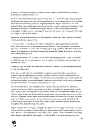 40
kraj mene na odstojanju od ostalih i povremeno je bacao pogled pun divljenja na mog ždrijepca.
Očito se veselio njegovom brzom kasu.
Starac je bio izvrstan jahač i unatoč svojoj starosti sjedio je kao neki mladid u sedlu. Njegova dugačka
bijela kosa, slična bujnom, tamnom, Winnetouovom perčinu, vijorila je poput srebrne grive iza njega.
Zapravo on nije ispunio moja očekivanja ovdje dolje na potoku. Njegovi prigovori nisu ni u kom
slučaju bili dokaz njegovog oštrog i nepomudenog oka koje je svojstvo pravog lovca. Nekadašnji »kralj
kauboja« bio je naviknut samo na slobodno polje i otvorenu savanu. On nije mogao imati ona
svojstva koja se stiču u šumama i brdima punih gudura. Ali ako se uzme sve u obzir, ipak smatram da
je to čovjek na koga se može osloniti.
Satima smo jahali jedan kraj drugog, a da nije progovorio ni jedne riječi. Kada sam stavio primjedbu
na tu njegovu šutnju, odgovorio mi je:
— Ja rado govorim i pričam, Sir, ali znam da vi više polažete na djelo negoli na riječi i zato radije
šutim. Svima je poznato da sa Winnetouom znate biti i danima a da se ne izgovori ni jedna suvišna
riječ. Čak i sada kada ste se našli u nekoj opasnpsti, gdje bi drugi Zapadnjaci držali duge dogovore, vas
dvojica ste se sporazumijevali kratkim znacima ili jednim pogledom. Dakle, šutjet du da me ne biste
smatrali brbljavcem; it's clear.
— Istina je da Winnetou ima tu osobinu da više govori djelima nego riječima, a ja sam upravo kao i
on. Bit de mi drago ako se budem uvjerio u to da se i sa vama isto tako dobro sporazumijevam kao i
sa njime, Mr. Cutter.
— Nemajte brige, Sir! Nisam ja nikakav neiskusan momak, a potrudit du se da vam dokažem da vam
je moja pomod potrebna.
Kraj u koji smo stigli bio je isto onakav kao što sam ga svojim suputnicima bio opisao, dijelom
stjenovita ravnica, dijelom pjeshovita pustara. Popodne smo stigli na plodno, travom obraslo tlo.
Približavali smo se pritoku Pecosa čija je obala bila obrasla zelenim grmljem. Ovaj pritok mi je bio još
otprije poznat i slijedili smo ga do njegova ušda. Kada smo stigli do njega, bilo je otprilike još dva sata
do večeri. Odavde smo imali čitav sat jahanja do Saskuan-kuia.
Ova »Plava voda« bila je neka mala plitica, slična jezercetu, koja se punila izvorima, a koji su se
nalazili na njenom dnu. Suvišna voda oticala je u Rio Pecos. Kraj obale bilo je gustih mladica topola
među kojima su stršili visoki krošnjati hrastovi, i druga stabla. Voda je bila tamnoplave boje te su je
Indijanci nazvali Saskuan-kui. Oticanje vode iz jezera prolazilo je podno onog mjesta na kome smo se
mi nalazili, prema Rio Pecosu, i preko kojeg smo morali prijedi. Još niže nalazila se je splav koju nismo
smjeli upotrijebiti jer su ona dvojica Komanča dolazila sa suprotne strane pa bi bili naišli na naše
tragove. Prijelaz preko te prilično široke rijeke morao se izvršiti plivanjem, što nam je za današnjeg
toplog dana bilo više prijatno nego nepoželjno.
Stigavši na drugu stranu obale, prvo smo počeli da ispitujemo tlo. Na tragove nismo naišli, i to nas je
umirilo. Krenuli smo oprezno ispod širokih krošanja jasika, dolje prema ušdu gdje voda jezera utiče u
rijeku. Bili smo sa sjeverne strane i ni ovdje nismo naišli na tragove. Sjahao sam sa konja, privezao ga
za grm kako bi mogao da brsti lišde i legao u travu. Old Wabble se poveo za mojim primjerom ne
 