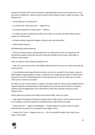 41
progovorivši ni jedne riječi. Htio je da oponaša mog šutljivog Winnetoua, kao što je govorio, a ne da
ga smatram »brbljivcem«. Ostalima moj čin nije bio sasvim shvatljiv. Ostali su i dalje na konjima. Tada
Webster reče:
— Zar da sjašemo, Sir, pa još je dan!
— Ja sam baš zato i sjahao što je dan — odgovorili mu.
— Zar nedemo odjahati do »Plave vode«? — Nedemo.
— Vi, dakle, po mraku namjeravate da odete tamo? Zašto ne i po danu, jer tada možemo opaziti i
tragove, Mr. Shatterhand?
— Mi bismo doduše mogli otkriti tragove, ali bismo zato i sami bili opaženi.
— Mislim kada bi oprezno ...
Old Wabble ga je prekinuo glasom:
— Šutite i ne vičite kao deva s petnaest grba! Da li ste možda mene čuli da sam što govorio? Mr.
Shatterhand svakako zna što radi. Ako vam je volja da svoj sklap nosite na pazar, jašite dalje. Ja
međutim ovdje ostajem.
Tada i oni sjahaše s konja. Webster, gunđajudi reče:
— Oho, oho, samo ne tako osorno, Old Wabble! Džentlmen kao što sam ja nije navikao da ga bilo tko
naziva kamilom,
— Pravi džentlmen prije svega drži jezik za zubima, da li ste me razumjeli? Vi ste, doduše, onda vrlo
dobro pogodili svog prvog jelena, ali zato, u međuvremenu, mnogo puta promašili, te nemate pravo
da govorite protiv Mr. Shatterhanda ako on nešto poduzme što se vama ne sviđa. Zato se umirite,
inače du otidi i ostaviti vas na cjedilu.
Ah, dakle, na to je on ciljao! Ostaviti na cjedilu. To je dobro zapamtio. Htio je svojom strogošdu prema
valjanom Websteru da pokaže kako je istog mišljenja kao i ja. No sada sam bio uvjeren da njegova
šutljivost nede biti dugog vijeka. On de iskoristiti prvu priliku da me ispituje, kao što je to sada
Webster učinio.
Kada je počeo da se spušta mrak i kada je moje vrijeme došlo, ustao sam i rekao:
— Sada odlazim da tragam za Komančima. Moje puške du ovdje ostaviti i molim vas da se nitko od
vas ne udaljuje. U blizini bi moglo biti crvenokožaca koji bi mogli nešto da primijete.
— Sasvim pravilno! — suglasio se Old Wabble. — Pretpostavljam da de uskoro naidi ona dvojica
Komanča koje smo pustili. Oni de vjerojatno prodi negdje u blizini.
— Ovdje ne, Mr. Cutter — odgovorio sam mu. — Oni de se poslužiti svakako splavi i dodi na onu
drugu , stranu obale.
 