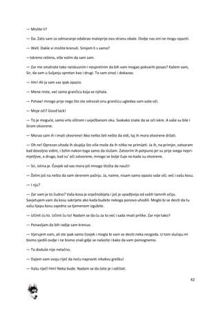 42
— Mislite li?
— Da. Zato sam za odmaranje odabrao maloprije ovu stranu obale. Ovdje nas oni ne mogu opaziti.
— Well. Dakle vi mislite krenuti. Smijem li s vama?
—Iskreno rečeno, više volim da sam sam.
— Zar me smatrate tako neiskusnim i nespretnim da bih vam mogao pokvariti posao? Kažem vam,
Sir, da sam u šuljanju spretan kao i drugi. To sam sinod i dokazao.
— Hm! Ali ja sam vas ipak opazio.
— Mene niste, ved samo grančicu koja se njihala.
— Pshaw! mnogo prije nego što ste odrezali onu grančicu ugledao sam vaše oči.
— Moje oči? Good lack!
— To je mogude, samo vrlo oštrom i uvježbanom oku. Svakako znate da se oči iskre. A vaše su bile i
širom otvorene.
— Morao sam ih i imati otvorene! Ako netko želi nešto da vidi, taj ih mora otvorene držati.
— Oh ne! Oprezan uhoda ih skuplja što više može da ih nitko ne primijeti. Ja ih, na primjer, zatvaram
kad dovoljno vidim, i želim nakon toga samo da slušam. Zatvorim ih potpuno jer su prije svega nepri-
mjetljive, a drugo, kad su' oči zatvorene, mnogo se bolje čuje no kada su otvorene.
— Sir, istina je. Čovjek od vas mora još mnogo štošta da nauči!
— Želim još na nešto da vam skrenem pažnju. Ja, naime, nisam samo opazio vaše oči, ved i vašu kosu.
— I nju?
— Zar vam je to čudno? Vaša kosa je snježnobijela i još je upadljivija od vaših tamnih očiju.
Savjetujem vam da kosu sakrijete ako kada budete nekoga ponovo uhodili. Moglo bi se desiti da tu
vašu lijepu kosu zajedno sa tjemenom izgubite.
— Učinit du to. Učinit du to! Nadam se da du za to ved i sada imati prilike. Zar nije tako?
— Ponavljam da bih radije sam krenuo.
— Vjerujem vam, ali ste ipak samo čovjek i mogla bi vam se desiti neka nezgoda. U tom slučaju mi
bismo sjedili ovdje i ne bismo znali gdje se nalazite i kako da vam pomognemo.
— To doduše nije netačno.
— Dajem vam svoju riječ da nedu napraviti nikakvu grešku!
— Vašu riječ! Hm! Neka bude. Nadam se da dete je i održati.
 