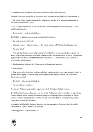 43
— Hvala vam! Htio bih najprije da zamotam svoju kosu. Tada možemo krenuti.
Skupio je svoju kosu i namjestio na tjemenu, a zatim povezao naramu. Dok je to radio, nastavio je:
— Zar vam je »Plava voda« i njezina okolica toliko dobro poznata da se usuđujete tragati za Crve-
nokošcima unatoč mraku i nodi?
— Da. To ste morali znati. Da to nije tako, bio bih iskoristio zadnje sate dana za izviđanje i ne bih
ovdje ležao besposlen.
— Bravo, bravo! — uzvikne tada Webster.
Old Wabble se tada okrenu prema njemu i upita ljutitim glasom:
— Sta imate vi tu da vičete, hej?
— Vikao sam bravo — odgovori upitani. — Od veselja što vam je Mr. Shatterhand dao po nosu.
— Po nosu? Kako?
— Prvo zato što ste prema meni bili grubi i naredili mi da šutim, pa me nazvaste devom sa tko zna
koliko grba, i to sve samo zato što sam bio toliko slobodan i postavio skromno pitanje. A sada brbljate
o glupim stvarima da vas je Old Shatterhand morao ukoriti! »To morate znati«, rekao je i zato du
uzvik-nuti još jednom bravo!
— Zavežite gubicu, poštovani Sire! Moje pitanje je bilo potpuno umjesno.
— Moje također.
— To vi samo mislite. Uostalom, ovdje se na Divljem zapadu ne viče iza sve snage »bravo«, i to još na
takvom mjestu gdje bi se u blizini mogli nalaziti neprijateljski Indijanci. Dođite, Mr. Shatterhand.
Pustimo tog momka!
— Zauvijek? — pitao sam smješkajudi se.
— Ne, samo dok se ne vratimo.
Predao sam Websteru svoje puške s napomenom da ih dobro čuva. Tada krenusmo.
Grmlje koje je oivičavalo odljev jezera nije bilo široko. Pružalo se u uskoj traci iza koje se je prostirala
travom obrasla ravnica. Išli smo njezinom ivicom i pod učestalim grmljem našli zaklone. U slučaju
susreta nismo morali da se plašimo jer smo se mogli lako sakriti. Kada je sumrak prešao u potpuni
mrak, svaka strepnja bila je suvišna.
Lekcija koju je Old Wabble dobio od Webstera nije bila dugog vijeka. Nismo se bili ni tako daleko
udaljili kada je, šapdudi, počeo da se raspituje:
— Kakvog je oblika ta »Plava voda«, Sir?
 