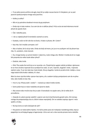 44
— To je jedno jezero prilično okruglo, koje bih ja radije nazvao barom ili ribnjakom, jer se pod
jezerom podrazumijeva mnogo veda površina.
— Koliko je veliko?
— Bilo mi je potrebno dvadeset minuta da ga preplivam.
— Onda nije ni tako maleno. Cuo sam da ste vi odličan plivač. Priča se da ste kod Indsmena morali
plivati da spasite život.
— Čak i nekoliko puta.
— I da su najbolji plivači Crvenokošci zaostali za vama.
— Svakako, inače ne bih više bio na životu. A kako vi plivate, Mr. Cutter?
— Kao riba. Da li možda sumnjate u to?
— Ako vi kažete, bit de da je tako. Onda ste bolji od mene, jer ja se ne usuđujem redi da plivam kao
riba. Vi, uostalom, niste mesnati.
— Da, mnogo kostiju sa samom kožom i naborima, inače ničega više. Mislite li možda da bi to mogla
biti prepreka da netko bude dobar plivač?
— Doduše, tako tvrde.
— Oho! Tko ovako šta tvrdi taj se ne razumije u to. Čovjek koji je ugojen odviše je debeo i glomazan
te se mora strašno naprezati da se probije kroz vodu. Ja sam, naprotiv, dugačak i vitak, i naprosto
siječem vodu. To je isto tako kao i kod strijele. Ona je dugačka i tanka te prodire brže i dublje u meso
nego kada bi bila kratka i debela; it's clear.
Meni ta stvar nije bila toliko »jasna« kao njemu, ali u svakom slučaju pretpostavio sam da ne pliva
loše, iako možda ne kao riba.
— Ima li u toj »Plavoj vodi« i otoka? — nastavio je nakon kratke stanke.
— Samo jedan koji se nalazi nedaleko od sjeverne obale.
— Ako ostane tako mračno kao što je sada i Crvenokošci ne zapale vatru, bit de teško da ih
pronađemo.
— Zvijezde de uskoro jasnije svijetliti i uvjeren sam da de kod Komanča gorjeti vatra. Oni nemaju
razloga da pretpostavljaju da se u blizini nalaze neprijatelji. Oni se svakako osjedaju sigurni i nede
sjediti u mraku.
— Na koji demo se način došuljati do njih?
— Kraj jezera se nalazi jedno mjesto, i to tačno preko puta ved maloprije navedenog otoka, koje je
pogodnije ma od kojeg drugog za logorovanje. Lično sam ved u dva navrata proveo tamo nekoliko
 