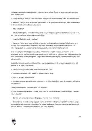 45
nodi pa pretpostavljam da se također i Indsmeni tamo nalaze. Žbunje je tamo gusto, a iznad njega
strše visoka stabla.
— To nije dobro jer demo se tamo teško modi probijati. Zar ne mislite da je tako, Mr. Shatterhand?
— Na žalost, tako je, ali mi se moramo ipak probiti. Tu de vjerojatno iskrsnuti još jedan problem koji
de dvostruko otežati izvođenje našeg plana.
— A što bi to bilo?
— Između vode i grmlja nema dovoljno paše za konje. Pretpostavljam da se ona ne nalazi kraj vode,
ved s ove strane šume, gdje trava raste u izobilju.
— Heigh-ho! Tu de biti onda i stražara!
— Naravno! Prema tome logor de biti pred nama, a konji sa stražarima iza nas. Nalazit demo se u
situaciji koja zahtijeva veliku opreznost, pogotovo što su konji Indijanaca isto toliko budni kao i
njihovi gospodari. Ali sada nemojmo više razgovarati, jer moramo biti jako oprezni.
Sada smo bili prevalili oko polovicu našega puta i morali smo biti oprezni, jer što smo se više
približavali jezeru, tim je postojala veda mogudnost da naiđe-mo na Indsmene koji još lutaju okolo. Na
naše zadovoljstvo to se nije dogodilo i stigli smo sretno bez nepoželjnog susreta do mjesta gdje voda
iz jezera otiče.
Jezičak šume išao je u velikom luku daleko u ravnicu s pašnjakom. Išli smo uz njega dok nismo čuli
glasove, te se naglo zaustavismo.
— Pako! — rekao je netko — karbune! To znači »Pako, čuj!«
— Himme unoso sowui — šta hodeš? — odgovori netko drugi.
— Kim! — To znači: »Dođi amo!«
— Un neatz nariskoe, wone tithteste najokome — ne želim da dođem. Idem da napravim sebi jednu
lulu od trstike.
I opet je nastala tišina. Tiho sam rekao Old Wabbleu:
— To je dijalekt Naiimi-Komanča. Dakle, pred nama se nalaze oni koje tražimo. Poznajete li možda
njihov dijalekt?
— Da. Čuo sam kako je jedan zvao drugoga, a ovaj nije imao vremena.
— Dobro! Drago mi je što vam je taj jezik poznat jer dete modi da prisluškujete Crvenokošce. Moja
pretpostavka se je obistinila: njihovi konji se nalaze pred nama. To su oni maloprije zvali jednog od
stražara. Krenite sada za mnom tiho koliko god samo možete!
 