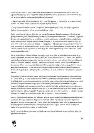 46
Držali smo se čvrsto uz rub grmlja i šuljali se dalje dok nismo bili zaokrenuli iza jezička šume. Tu
ugledasmo vatru koja je na udaljenosti od oko šest stotina koraka gorjela pred nama na ravnici. Oko
nje je sjedilo nekoliko Indijanaca i čuvalo konje koji su pasli.
— Sasvim tako kako ste i pretpostavljali, Sir — reče Old Wabble. — Eto životinje su tu, a iza grmlja i
stabala kraj »Plave vode« su se svakako ulogorili i njihovi vlasnici.
— To je tačno ono mjesto o kojem sam govorio. Oni leže tamo gdje sam ja ved dvaput logorovao.
Sada se moramo pritajiti i ledi na zemlju, inače bi nas vidjeli.
Puzali smo ivicom grmlja sve dotle dok nije zaprijetila opasnost da budemo zapaženi. Pred nama u
grmlju se nalazio jedan mali otvor koji je svakako služio kao prolaz od logorišta ka pašnjaku. Taj prolaz
bi nam dobro poslužio da smo se smjeli njime koristiti. Mi to nismo smjeli učiniti. Crvenokošci su se
služili ovim prolazom, a nama nije bilo ni na kraj pameti da se izložimo opasnosti da nas otkriju. Mi
smo dakle zaokrenuli nadesno probijajudi se kroz guštaru i držedi se uporedo sa puteljkom. Ved smo
prije spomenuli da je ona bila vrlo gusta te smo morali paziti da se nikakovo šuštanje ne čuje. Bili smo
izloženi velikom naporu i potrajalo je dosta dugo dok nismo stigli na drugu stranu ruba šume i pred
sobom ugledali logorište.
Bio je to ratni logor. Indijanci doduše nisu na licu imali ratne boje, jer su svakako namjeravali da se
ovdje duže zadrže. Nisu imali niti jednog šatora, što bi svakako bio slučaj da su krenuli u lov. Bit de da
su se ovdje osjedali sasvim sigurni jer nije bilo ni manje ni više ved osam vatri pri čijim smo odsjajima
mogli da izbrojimo preko sto pedeset Crvenokožaca. Nabavili su meso koje je u dugačkim tankim
komadima, sličnim remenu, visjelo da se suši. Oni su svakako imali pred sobom dugački ratni pohod
kada nisu imali vremena za lov. Ili je možda ovaj pohod bio usmjeren na kraju u kojemu nema niti
bivola niti druge divljači. Taj kraj mi je bio poznat. Bio je to pusti, vreli Llano Estacado sličan pješčanoj
Sahari.
Tu je ležalo još više ustrijeljenih bivola, a vedina Inđsmena bila je zaposlena oko rezanja mesa i vađe-
ni.i kostiju da bi ga na kraju isjekli u kaiševe. Ostali su sjedili oko vatre i pržili meso. Ispečeni komadi
ležali su kraj njih u gomilama, vjerojatno za zajedničku večeru. Kraj dvije manje vatre koje su na žalost
bile dosta udaljene jedna od druge, sjedili su besposleni, zabavljali se i pri tome pružali jedan
drugome lulu da bi svaki pomalo povukao. To su svakako bile vođe. Maloprije sam rekao, »koje su na
žalost« ležale dosta udaljene jedna od druge, jer da su ove dvije grupe bile bliže jedna drugoj, ili da su
sačinjavale jednu jedinu, mogao bih ih zajedno prisluškivati. Ali ovako morali smo se odvojiti. Jedno je
bilo sigurno: odavde se ne smijemo udaljiti dok ne čujemo o čemu razgovaraju.
Otok, o kome sam prije govorio Old Wabbleu, ležao je prijeko na vođi kao neka tamna mrlja obasjana
svjetlošdu. Bez toga svjetla svakako ga ne bismo mogli vidjeti. Taj odsjev je vjerojatno dopirao od
vatre koja je među grmljem gorjela. To mi je palo u oko i upitah sam sebe: zašto je ta vatra na otoku?
Oštrim pogledom prešao sam preko jedne i druge grupe kao i logora i odmah mi sve bijaše jasno:
ovdje su bili samo Indijanci; nigdje na vidiku bijelca.
Ležali smo pripijeni jedan uz drugog pod divljim grmom topole koji nas je sasvim zaklonio. Nitko nije
gledao na ovu stranu.
 