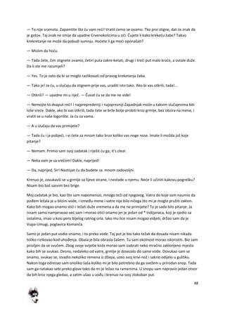 48
— To nije sramota. Zapamtite što du vam redi! Vratit demo se ovamo. Tko prvi stigne, dat de znak da
je gotov. Taj znak ne smije da upadne Crvenokošcima u oči. Čujete li kako krekedu žabe? Takvo
krekretanje ne može da pobudi sumnju. Hodete li ga modi oponašati?
— Mislim da hodu.
— Tada dete, čim stignete ovamo, četiri puta zakre-ketati, drugi i tredi put malo krade, a ostale duže.
Da li ste me razumjeli?
— Yes. To je zato da bi se moglo razlikovati od pravog kreketanja žaba.
— Tako je! Ja du, u slučaju da stignem prije vas, uraditi isto tako. Ako bi vas otkrili, tada!...
— Otkrili? — upadne mi u riječ. — Čuvat du se da me ne vide!
— Nemojte to dvaput redi! I najprepredeniji i najoprezniji Zapadnjak može u takvim slučajevima biti
loše srede. Dakle, ako bi vas otkrili, tada dete se brže bolje probiti kroz grmlje, bez obzira na mene, i
vratit se u naše logorište. Ja du za vama.
— A u slučaju da vas primijete?
— Tada du i ja pobjedi, i vi dete za mnom tako brzo koliko vas noge nose. Imate li možda još koje
pitanje?
— Nemam. Primio sam svoj zadatak i riješit du ga; it's clear.
— Neka vam je sa sredom! Dakle, naprijed!
— Da, naprijed, Sir! Nastojat du da budete sa. mnom zadovoljni.
Krenuo je, zavukavši se u grmlje sa lijeve strane, i nestade u njemu. Nede li učiniti kakovu pogrešku?
Nisam bio baš sasvim bez brige.
Moj zadatak je bio, kao što sam napomenuo, mnogo teži od njegovog. Vatra do koje sam naumio da
pođem ležala je u blizini vode, i između mene i vatre nije bilo ničega što mi je moglo pružiti zaklon.
Kako bih mogao onamo stidi i ležati duže vremena a da me ne primijete? To je sada bilo pitanje. Ja
nisam samo namjeravao ved sam i morao otidi onamo jer je jedan od * Indijanaca, koji je sjedio sa
ostalima, imao u kosi pero bijelog ratnog orla. Iako mu lice nisam mogao vidjeti, držao sam da je
Vupa-Umugi, poglavica Komanča.
Samo je jedan put vodio onamo, i to preko vode. Taj put je bio tako težak da dosada nisam nikada
toliko rizikovao kod uhođenja. Obala je bila obrasla šašem. Tu sam okolnost morao iskoristiti. Bio sam
prisiljen da se svučem. Zbog svoje svijetle kože morao sam izabrati neko mračno zaklonjeno mjesto
kako bih se svukao. Desno, nedaleko od vatre, grmlje je dosezalo do same vode. Dovukao sam se
onamo, svukao se, izvadio nekoliko remena iz džepa, uzeo svoj krivi nož i sakrio odijelo u guštiku.
Nakon toga odrezao sam onoliko šaša koliko mi je bilo potrebno da ga svežem u prirodan snop. Tada
sam ga natakao sebi preko glave tako da mi je ležao na ramenima. U snopu sam napravio jedan otvor
da bih kroz njega gledao, a zatim ušao u vođu i krenuo na svoj zlokoban put.
 